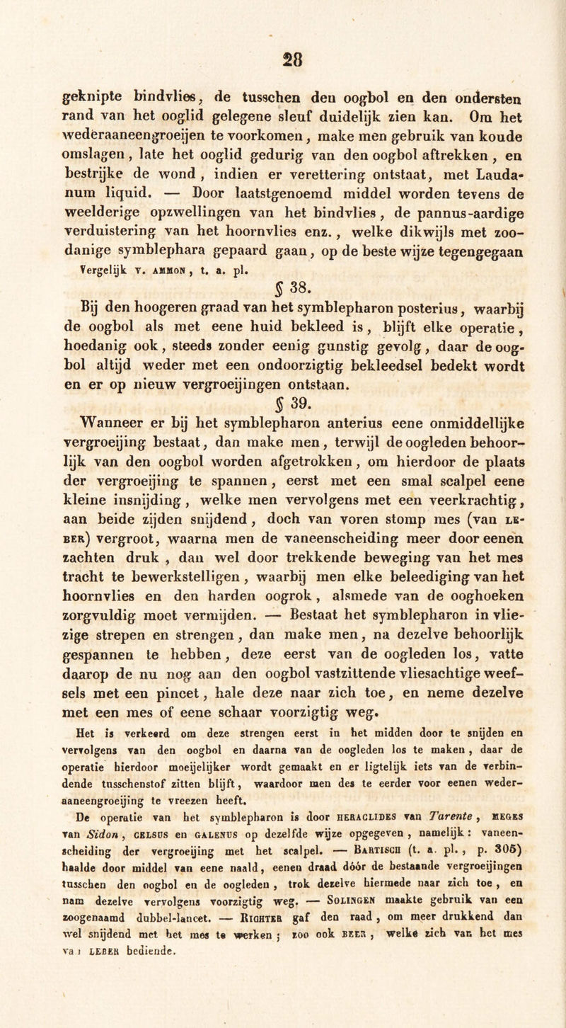 geknipte bindvlies^ de tusschen den oogbol en den ondersten rand van het ooglid gelegene sleuf duidelijk zien kan. Oni het wedéraaneengroeijen te voorkomen, make men gebruik van koude omslagen, late het ooglid gedurig van den oogbol aftrekken , en bestrijke de wond , indien er verettering ontstaat, met Lauda- num liquid. — Door laatstgenoemd middel worden tevens de weelderige opzwellingen van het bindvlies , de pannus-aardige verduistering van het hoornvlies enz., welke dikwijls met zoo- danige symblephara gepaard gaan, op de beste wijze tegengegaan Vergelijk v. ammon , t. a. pl. § 38. Bij den hoogeren graad van het Symblepharon posterius, waarbij de oogbol als met eene huid bekleed is, blijft elke operatie, hoedanig ook, steeds zonder eenig gunstig gevolg, daar de oog- bol altijd weder met een ondoorzigtig bekleedsel bedekt wordt en er op nieuw vergroeijingen ontstaan. § 39. Wanneer er bij het Symblepharon anterius eene onmiddellijke vergroeijing bestaat, dan make men, terwijl de oogleden behoor- lijk van den oogbol worden afgetrokken, om hierdoor de plaats der vergroeijing te spannen, eerst met een smal scalpel eene kleine insnijding, welke men vervolgens met een veerkrachtig, aan beide zijden snijdend, doch van voren stomp mes (van lk- ber) vergroot, waarna men de vaneenseheiding meer door eenen zaehten druk , dan wel door trekkende beweging van het mes tracht te bewerkstelligen , waarbij men elke beleediging van het hoornvlies en den harden oogrok, alsmede van de ooghoeken zorgvuldig moet vermijden. — Bestaat het symblepharon in vlie- zige strepen en strengen, dan make men, na dezelve behoorlijk gespannen te hebben, deze eerst van de oogleden los, vatte daarop de nu nog aan den oogbol vastzittende vliesachtige weef- sels met een pincet, hale deze naar zich toe, en neme dezelve met een mes of eene schaar voorzigtig weg. Het is verkeerd om deze strengen eerst in het midden door te snijden en vervolgens van den oogbol en daarna van de oogleden los te maken , daar de operatie hierdoor moeijelijker wordt gemaakt en er ligtelijk iets van de verbin- dende tnsschenstof zitten blijft, waardoor men des te eerder voor eenen weder- aaneengroeijing te vreezen heeft. De operatie van het symblepharon is door heraglides van Tarente, meges van Sidon , CEisos en galenus op dezelfde wijze opgegeven , namelijk : vanecn- scheiding der vergroeijing met het scalpel. — Bartisgii (t. a. pl. , p. 306) haalde door middel van eene naald, eenen draad dóór de bestaande vergroeijingen tusschen den oogbol en de oogleden , trok dezelve hiermede naar zich toe , en nam dezelve vervolgens voorzigtig weg. — Solingen maakte gebruik van een zoogenaamd dnbbel-lancet. — Biqhtee gaf den raad, om meer drukkend dan wel snijdend met het mes te werken j zoo ook been , welke zich van het mes va i LEBER bediende.
