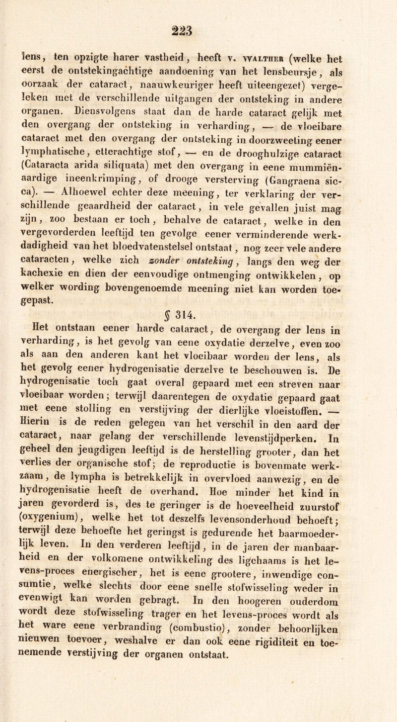 lens, ten opzigle harer vastheid, heeft walther (welke het eerst de ontstekingachtige aandoening van het lenshenrsje, als oorzaak der cataract, naauwkeuriger heeft uiteengezet) verge- leken met de verschillende uitgangen der ontsteking in andere organen. Diensvolgens staat dan de harde cataract gelijk met den overgang der ontsteking in verharding, —■ de vloeibare cataract met den overgang der ontsteking in doorzweeting eener lymphatische, etterachtige stof, —&gt; en de drooghulzige cataract (Cataracta arida siliquata) m.et den overgang in eene mummiën- aardige ineenkriraping, of drooge versterving (Cangraena sic- ca). — Alhoewel echter deze meening, ter verklaring der ver- schillende geaardheid der cataract, in vele gevallen juist mag zijn, zoo bestaan er toch, behalve de cataract, welke in den vergevorderden leeftijd ten gevolge eener verminderende werk- dadigheid van het bloedvatenstelsel ontstaat, nog zeer vele andere cataracten, welke zich zonder ontsteking, langs den weg der kachexie en dien der eenvoudige ontmenging ontwikkelen, op welker wording bovengenoemde meening niet kan worden toe- gepast. S 314. Het ontstaan eener harde cataract, de overgang der lens in verharding, is het gevolg van eene oxydatie derzelve, even zoo als aan den anderen kant het vloeibaar worden der lens, als het gevolg eener hydrogenisatie derzelve te beschouwen is. De hydrogenisatie toen gaat overal gepaard met een streven naar vloeibaar worden 5 terwijl daarentegen de oxydatie gepaard gaat met eene stolling en verstijving der dierlijke vloeistoffen. — Hierin is de reden gelegen van het verschil in den aard der cataract, naar gelang der verschillende levenstijdperken. In geheel den jeugdigen leeftijd is de herstelling grooter, dan het verlies der organische stof; de reproductie is bovenmate werk- zaam , de lympha is betrekkelijk in overvloed aanwezig, en de hydrogenisatie heeft de overhand. Hoe minder het kind in jaren gevorderd is, des te geringer is de hoeveelheid zuurstof (oxygenium), welke het tot deszeifs levensonderhoud behoeft; terwijl deze behoefte het geringst is gedurende het baarmoeder- lijk leven. In den verderen leeftijd, in de jaren der manbaar- heid en der volkomene ontwikkeling des ligchaaras is het le- vens-proces energischer, het is eene grootere, inwendige con- suratie, welke slechts door eene snelle stofwisseling weder in evenwigt kan worden gebragt. In den hoogeren ouderdom wordt deze stofwisseling trager en het levens-proces wordt als het ware eene verbranding (corabustio), zonder behoorlijken nieuwen toevoer, weshalve er dan ook eene rigiditeit en toe- nemende verstijving der organen ontstaat.