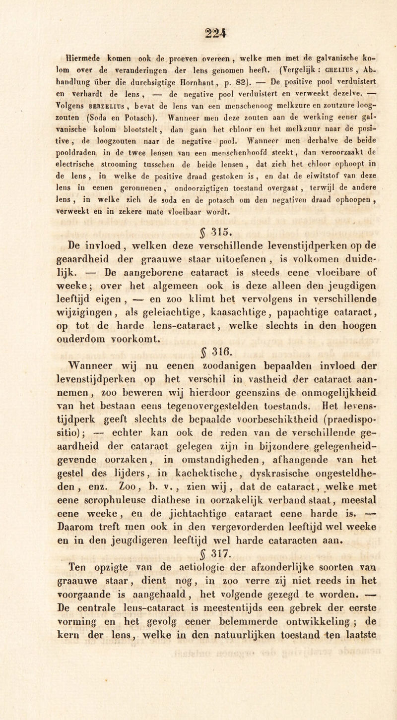 Hiermede komen ook de proeven overeen , welke men met de galvanische ko- lom over de veranderingen der lens genomen heeft. (Vergelijk; ciiELirs , Ab- handlung über die durchsigtige Hornhant, p. 83). — De positive pool verduistert en verhardt de lens , — de negative pool verduistert en verweekt dezelve. — Volgens BERZELlus , bevat de lens van een menschenoog melkzure en zoutzure loog- zouten (Soda en Potasch). Wanneer men deze zouten aan de werking eener gal- vanische kolom blootstelt, dan gaan het chloor en het melkzuur naar de posi- tive , de loogzouten naar de negative pool. Wanneer men derhalve de beide pooldraden in de twee lensen van een rnenschenfioofd steekt, dan veroorzaakt de electrische slrooming tusschen de beide lensen , dat zich het chloor ophoopt in de lens , in welke de positive draad gestoken is , en dat de eiwitstof van deze lens in eenen geronnenen, ondoorzigtigen toestand overgaat , terwijl de andere lens , in welke zich de soda en de potasch om den negativen draad ophoopen , verweekt en in zekere mate vloeibaar wordt. § 315. De invloed, welken deze verschillende levenstijdperken op de geaardheid der graauwe staar uitoefenen , is volkomen duide- lijk. — De aangeborene cataract is steeds eene vloeibare of weeke; over het algemeen ook is deze alleen den jeugdigen leeftijd eigen , — en zoo klimt het vervolgens in verschillende wijzigingen, als geleiachtige, kaasachtige, papachtige cataract, op tot de harde lens-cataract, welke slechts in den hoogen ouderdom voorkomt. § 316. Wanneer wij nu eeneii zoodanigen bepaalden invloed der levenstijdperken op het verschil in vastheid der cataract aan- nemen , zoo beweren wij hierdoor geenszins de onmogelijkheid van het bestaan eens tegenovergestelden toestands. Het levens- tijdperk geeft slechts de bepaalde voorbeschiktheid (praedispo- sitio); — echter kan ook de reden van de verschillende ge- aardheid der cataract gelegen zijn in bijzondere gelegenheid- gevende oorzaken, in omstandigheden, afhangende van het gestel des lijders, in kachektische, dyskrasische ongesteldhe- den , enz. Zoo, h. v. , zien wij , dat de cataract, welke met eene scrophuleuse diathese in oorzakelijk verband staat, meestal eene weeke, en de jichtachtige cataract eene harde is. — Daarom treft men ook in den vergevorderden leeftijd wel weeke en in den jeugdigeren leeftijd wel harde cataracten aan. § 317. Ten opzigle van de aetiologie der afzonderlijke soorten van graauwe staar, dient nog, iii zoo verre zij niet reeds in het voorgaande is aangehaald, het volgende gezegd te worden. — De centrale lens-cataract is meestentijds een gebrek der eerste vorming en het gevolg eener belemmerde ontwikkeling ; de kern der lens, welke in den natuurlijken toestand ten laatste