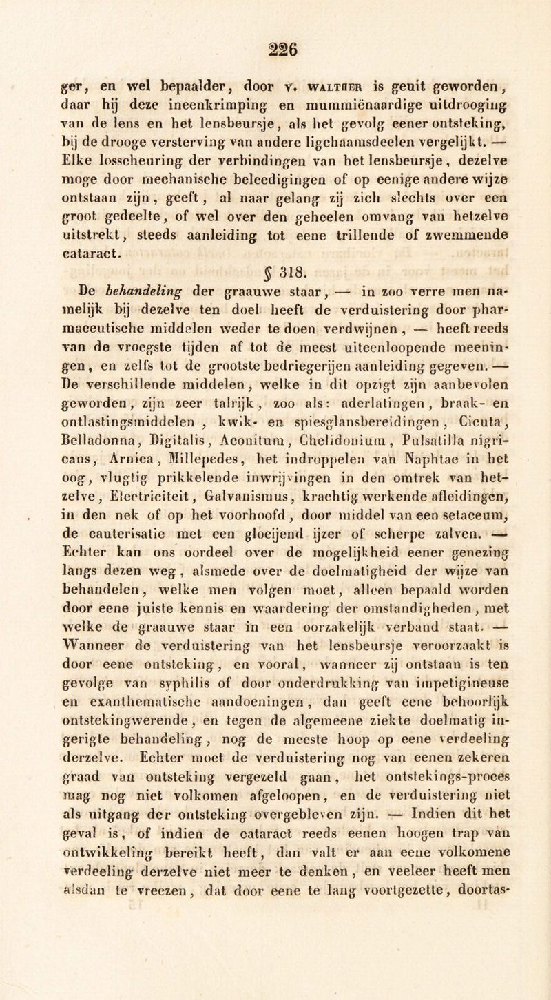 ger, en wel bepaalder, door v. walteer is geuit geworden, daar hij deze ineenkrimping en mummiënaardige uitdroogiug van de lens en het lensbeursje, als het gevolg eener ontsteking, bij de drooge versterving van andere ligchaamsdeelen vergelijkt. — Elke losscheuring der verbindingen van het lensbeursje, dezelve moge door mechanische beleedigingen of op eenige andere wijze ontstaan zijn, geeft, al naar gelang zij zich slechts over een groot gedeelte, of wel over den geheelen oravang van hetzelve uitstrekt, steeds aanleiding tot eene trillende of zwemmende cataract. § 318. De behandeling der graauwe staar, — in zoo verre men na- melijk bij dezelve ten doel heeft de verduistering door phar* maceiitische middelen weder te doen verdwijnen, — heeft reeds van de vroegste tijden af tot de meest uiteenloopende meenin- gen, en zelfs tot de grootste bedriegerijen aanleiding gegeven.— De verschillende middelen, welke in dit opzigt zijn aanbevolen geworden, zijn zeer talrijk, zoo als: aderlatingen, braak- en ontlastingsmiddelen , kwik- en spiesglansbereidingen , Cicuta, Belladonna, Digitalis, Aconitum, Chelidonium , Pulsatilla nigri- cans, Arnica, Millepedes, het indroppelen van Naphlae in het oog, vluglig prikkelende inwrijvingen in den omtrek van het- zelve, Eleetriciteit, Galvanismus, krachtig werkende afleidingen, in den nek of op het voorhoofd, door middel van een setaceum, de cauterisatie met een gloeijend ijzer of scherpe zalven. Echter kan ons oordeel over de mogelijkheid eener genezing langs dezen weg, alsmede over de doelmatigheid der wijze van behandelen, welke men volgen moet, alleen bepaald worden door eene juiste kennis en waardering der omstandigheden, met welke de graauwe staar in een oorzakelijk verband staat. — Wanneer de verduistering van het lensbeiirsje veroorzaakt is door eene ontsteking, en vooral, wanneer zij ontstaan is ten gevolge van syphilis of door onderdrukking van impetigineuse en exanthematische aandoeningen, dan geeft eene behoorlijk ontstekingwerende, en tegen de algemeene ziekte doelmatig in- gerigte behandeling, nog de meeste hoop op eene verdeeling derzeive. Echter moet de verduistering nog van eenen zekeren graad van ontsteking vergezeld gaan, het ontstekings-proces raag nog niet volkomen afgeloopen, en de verduistering niet als uitgang der ontsteking overgebleven zijn. — Indien dit het geval is, of indien de cataract reeds eenen hoogen trap van ontwikkeling bereikt heeft, dan valt er aan eene volkoraene verdeeling derzeive niet meer te denken, en veeleer heeft men alsdan te vreezen, dat door eene te lang voortgezette, doorlas-