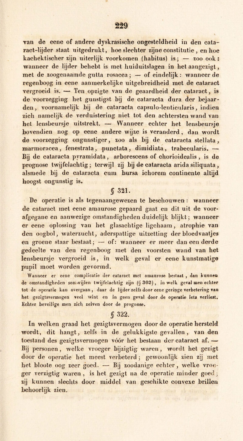 Tan de eene of andere dyskrasische ongesteldheid in den cata* ract-lijder staat uitgedrukt, hoe slechter zijne constitutie , en hoe kachektischer zijn uiterlijk voorkomen (habitus) is; — zoo ook: wanneer de lijder behebt is met huiduitslagen in het aangezigt, met de zoogenaamde gutta rosacea; — of eindelijk: wanneerde regenboog in eene aanmerkelijke uitgebreidheid met de cataract vergroeid is. — Ten opzigte van de geaardheid der cataract, is de voorzegging het gunstigst hij de cataracla dura der bejaar- den, voornamelijk hij de cataracta capsulo-lenticolaris, indien zich namelijk de verduistering niet tot den achtersten wand van hel lensheursje uitstrekt. — Wanneer echter het lensheursje bovendien nog op eene andere wijze is veranderd, dan wordt de voorzegging ongunstiger, zoo als bij de cataracla stellata, marmoracea , fenestrata , punctata , dimidiata, trabecularis, — Bij de cataracta pyramidata, arborescens of chorioidealis , is de prognose twijfelachtig; terwijl zij bij de cataracta arida siliquala , alsmede bij de cataracta cura bursa ichorem continente altijd hoogst ongunstig is. § 321. De operatie is als tegenaangewezen te beschouwen : wanneer de cataract met eene amaurose gepaard gaat en dit uit de voor- afgegane en aanwezige omstandigheden duidelijk blijkt; wanneer er eene oplossing van het glasachtige ligchaara, atrophie van den oogbol, waterzucht, aderspattige uitzetting der bloedvaatjes en groene staar bestaat; — of: wanneer er meer dan een derde gedeelte van den regenboog met den voorsten wand van het lensbeursje vergroeid is, ih welk geval er eene kunstmatige pupil moet worden gevormd. Wanneer er eene complicatie der cataract met amaurose bestaat , dan kunnen de omstandigheden somwijlen twijfelachtig zijn (§302), in welk geval men echter tot de operatie kan overgaan , daar de lijder zelfs door eene geringe verbetering van het gezigtsvermogen veel wint en in geen geval door de operatie iets verliest. Echter beveilige men zich zelven door de prognose. § 322. In welken graad het gezigtsvermogen door de operatie hersteld wordt, dit hangt, zelfs in de gelukkigste gevallen, van den toestand des gezigtsvermogen vóór het bestaan der cataract af. — Bij personen, welke vroeger bijzigtig waren, wordt het gezigt door de operatie het meest verbeterd; gewoonlijk zien zij met het bloote oog zeer goed. — Bij zoodanige echter, welke vroe- ger verzigtig waren , is het gezigt na de operatie minder goed ; zij kunnen slechts door middel van geschikte convexe brillen behoorlijk zien.