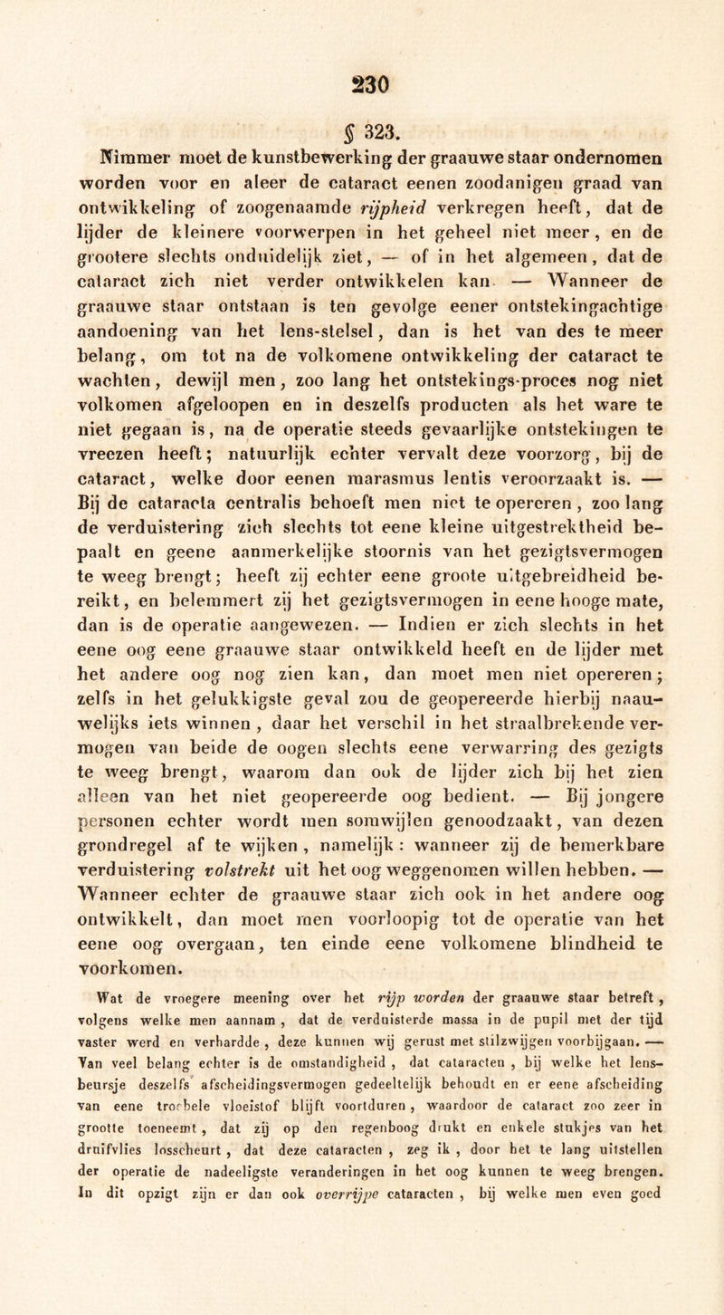 S 323. Pfimmer moet de kunstbewerking der graauwe staar ondernomen worden voor en aleer de cataract eenen zoodanigen graad van ontwikkeling of zoogenaamde rijpheid verkregen heeft, dat de lijder de kleinere voorwerpen in het geheel niet meer, en de grootere slechts onduidelijk ziet, — of in het algemeen, dat de cataract zich niet verder ontwikkelen kan. — Wanneer de graauwe staar ontstaan is ten gevolge eener ontstekingachtige aandoening van het lens-stelsel, dan is het van des te meer belang, om tot na de volkoraene ontwikkeling der cataract te wachten, dewijl men, zoo lang het ontstekingsproces nog niet volkomen afgeloopen en in deszelfs producten als het ware te niet gegaan is, na de operatie steeds gevaarlijke ontstekingen te vreezen heeft; natuurlijk echter vervalt deze voorzorg, bij de cataract, welke door eenen raarasmus lentis veroorzaakt is. — Bij de cataracla centralis behoeft men niet te opereren, zoo lang de verduistering zich slechts tot eene kleine uitgestrektheid be- paalt en geene aanmerkelijke stoornis van het geziglsvermogen te weeg brengt; heeft zij echter eene groote uitgebreidheid be- reikt, en belemmert zij het gezigtsvermogen in eene hooge mate, dan is de operatie aangewezen. — Indien er zich slechts in het eene oog eene graauwe staar ontwikkeld heeft en de lijder met het andere oog nog zien kan, dan moet men niet opereren; zelfs in het gelukkigste geval zou de geopereerde hierbij naau- welijks iets winnen, daar het verschil in het straalbrekende ver- mogen van beide de oogen slechts eene verwarring des gezigts te weeg brengt, waarom dan ook de lijder zich bij het zien alleen van het niet geopereerde oog bedient. — Bij jongere personen echter wordt men somwijlen genoodzaakt, van dezen grondregel af te wijken , namelijk : wanneer zij de bemerkbare verduistering volstrekt uit het oog weggenomen willen hebben.— Wanneer echter de graauwe staar zich ook in het andere oog ontwikkelt, dan moet rnen voorloopig tot de operatie van het eene oog overgaan, ten einde eene volkomene blindheid te voorkomen. Wat de vroegere meening over het rijp worden der graauwe staar betreft , volgens welke men aannam , dat de verduisterde massa in de pupil met der tijd vaster werd en verhardde , deze kunnen wij gerust met stilzwijgen voorbijgaan. — Yan veel belang echter is de omstandigheid , dat cataracten , bij welke het lens- beursje deszelfs*^ afscheidingsvermogen gedeeltelijk behoudt en er eene afscheiding van eene troebele vloeistof blijft voortduren , waardoor de cataract zoo zeer in grootte toeneemt , dat zij op den regenboog drukt en enkele stukjes van het druifvlies losscheurt , dat deze cataracten , zeg ik , door het te lang uitstellen der operatie de nadeeligsle veranderingen in het oog kunnen te weeg brengen. In dit opzigt zijn er dan ook overrijpe cataracten , bij welke men even goed