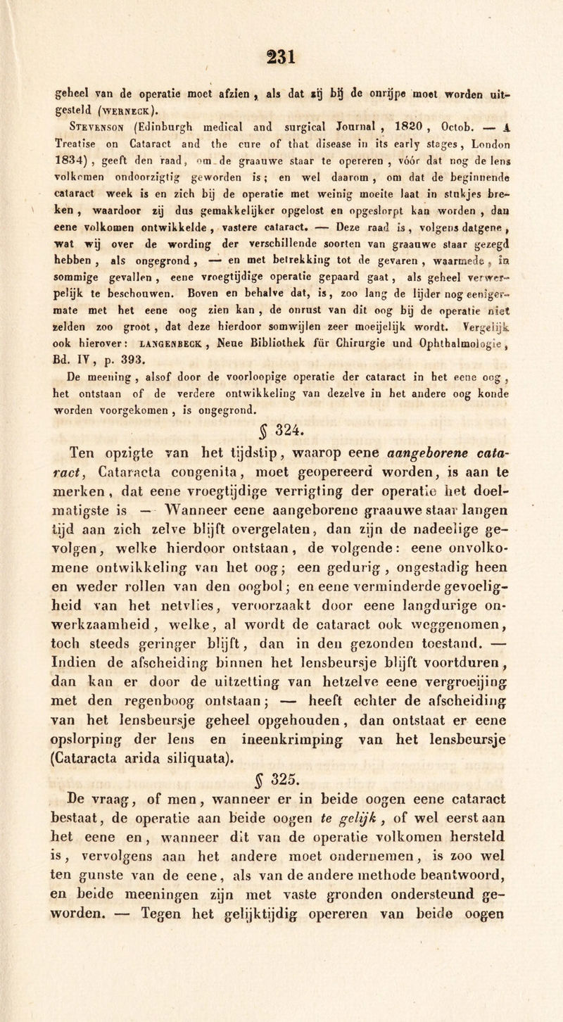 ä31 geheel van de operatie moet afzien , als dat de onrijpe moet worden uit- gesteld (wernegk). Stevenson (Edinburgh medical and surgical Journal , 1820 , Octob. A Treatise on Cataract and the eure of that disease in its early stages, London 1834), geeft den raad, ora.de graauwe staar te opereren, vóór dat nog de lens volkomen ondoorzigtig geworden is; en wel daarom , om dat de beginnende cataract week is en zich bij de operatie met weinig moeite laat in stukjes bre- ken , waardoor zij dus gemakkelijker opgelost en opgeslorpt kan worden , dan eene volkomen ontwikkelde , vastere cataract, — Deze raad is, volgens datgene , wat wij over de wording der verschillende soorten van graauwe staar gezegd hebben , als ongegrond , — en met betrekking tot de gevaren , waarmede , In sommige gevallen , eene vroegtijdige operatie gepaard gaat, als geheel verweP“ pelijk te beschouwen. Boven en behalve dat, is, zoo lang de lijder nog eeniger-« mate met het eene oog zien kan , de onrust van dit oog bij de operatie niet zelden zoo groot , dat deze hierdoor somwijlen zeer moeijelijk wordt. Vergelijk ook hierover; iangenbeck , Neue Bibliothek für Chirurgie und Ophthalmologie, Bd. ly, p. 393. De meening , alsof door de voorloopige operatie der cataract in het eene oog , het ontstaan of de verdere ontwikkeling van dezelve in het andere oog koude worden voorgekomen , is ongegrond. § 324. Ten opzigle van het tijdstip, waarop eene aangeborene cata- ract, Cataracta congenita, moet geopereerd worden, is aan Ie merken, dat eene vroegtijdige verrigting der operatie het doel- matigste is — Wanneer eene aangeborene graauwe staar langen tijd aan zich zelve blijft overgelalen, dan zijn de nadeelige ge- volgen, welke hierdoor ontstaan, de volgende: eene onvolko- mene ontwikkeling van het oogj een gedurig, ongestadig heen en weder rollen van den oogbol; en eene verminderde gevoelig- heid van het netvlies, veroorzaakt door eene langdurige on- werkzaamheid, welke, al wordt de cataract ook weggenomen, toch steeds geringer blijft, dan in den gezonden toestand. — Indien de afscheiding binnen het lensbeursje blijft voortduren, dan kan er door de uitzetting van hetzelve eene vergroeijiog met den regenboog ontstaan; — heeft echter de afscheidijig van het lensbeursje geheel opgehouden, dan ontstaat er eene opslorping der lens en ineenkrimping van het lensbeursje (Cataracta arida siliquata). § 325. De vraag, of men, wanneer er in beide oogen eene cataract bestaat, de operatie aan beide oogen te gelijk, of wel eerst aan het eene en, wanneer dit van de operatie volkomen hersteld is, vervolgens aan het andere moet ondernemen, is zoo wel ten gunste van de eene, als van de andere methode beantwoord, en heide meeningen zijn met vaste gronden ondersteund ge- worden. — Tegen het gelijktijdig opereren van heide oogen