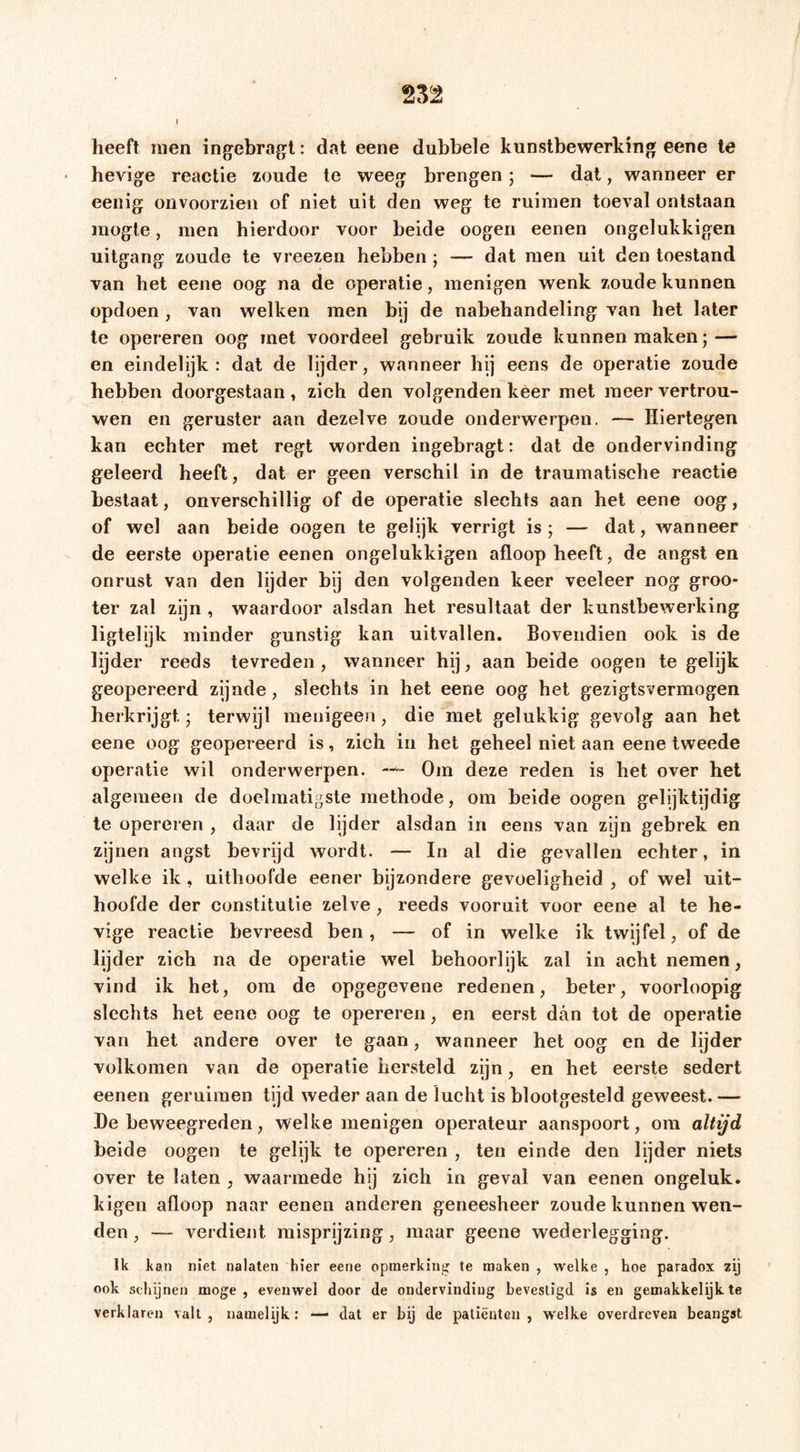 heeft men ingebragl: dat eene dubbele kunstbewerking eene te hevige reactie zoude te weeg brengen 5 — dat, wanneer er eeiiig onvoorzien of niet uit den weg te ruimen toeval ontstaan mogte, men hierdoor voor beide oogeri eenen ongelukkigen uitgang zoude te vreezen hebben ; — dat men uit den toestand van het eene oog na de operatie, menigen wenk zoude kunnen opdoen , van welken men bij de nabehandeling van het later te opereren oog met voordeel gebruik zoude kunnen maken; — en eindelijk: dat de lijder, wanneer hij eens de operatie zoude hebben doorgestaan, zich den volgenden keer met meer vertrou- wen en geruster aan dezelve zoude onderwerpen. — Hiertegen kan echter met regt worden ingebragt: dat de ondervinding geleerd heeft, dat er geen verschil in de traumatische reactie bestaat, onverschillig of de operatie slechts aan hel eene oog, of wel aan beide oogen te gelijk verrigt is ; — dat, wanneer de eerste operatie eenen ongelukkigen afloop heeft, de angst en onrust van den lijder bij den volgenden keer veeleer nog groo- ter zal zijn , waardoor alsdan het resultaat der kunstbewerking ligtelijk minder gunstig kan uitvallen. Bovendien ook is de lijder reeds tevreden, wanneer hij, aan beide oogen te gelijk geopereerd zijnde, slechts in het eene oog het gezigtsvermogen herkrijgt; terwijl menigeen, die met gelukkig gevolg aan het eene oog geopereerd is, zich in het geheel niet aan eene tweede operatie wil onderwerpen. —Om deze reden is het over het algemeen de doelmatigste methode, om beide oogen gelijktijdig te opereren , daar de lijder alsdan in eens van zijn gebrek en zijnen angst bevrijd wordt. — In al die gevallen echter, in welke ik, uithoofde eener bijzondere gevoeligheid , of wel uit- hoofde der constitutie zelve, reeds vooruit voor eene al te he- vige reactie bevreesd ben , — of in welke ik twijfel, of de lijder zich na de operatie wel behoorlijk zal in acht nemen, vind ik het, om de opgegevene redenen, beter, voorloopig slechts het eene oog te opereren, en eerst dan tot de operatie van het andere over te gaan, wanneer het oog en de lijder volkomen van de operatie hersteld zijn, en het eerste sedert eenen geruimen tijd weder aan de lucht is blootgesteld geweest. — De beweegreden, welke menigen operateur aanspoort, ora altijd beide oogen te gelijk te opereren , ten einde den lijder niets over te laten , waarmede hij zich in geval van eenen ongeluk, kigen afloop naar eenen anderen geneesheer zoude kunnen wen- den , — verdient misprijzing, maar geene wederlegging. Ik kan niet nalaten hier eene opmerking te maken , welke , hoe paradox zij ook schijnen moge, evenwel door de ondervinding bevestigd is en gemakkelijk te verklaren valt, namelijk: — dat er bij de patiënten, welke overdreven beangst