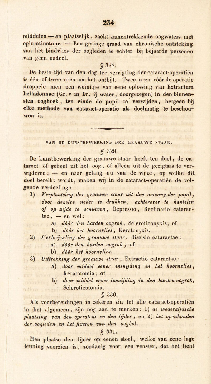 middelen —• en plaatselijk, zacht zamentrekkende oogwaters met opiuratinctuur. — Een geringe graad van chronische ontsteking van het bind vlies der oogleden is echter bij bejaarde personen van geen nadeel. § 328. De beste tijd van den dag ter verrigting der cataract-operatiën is één of twee uren na het ontbijt. Twee uren vóór de operatie droppele men een weinigje van eene oplossing van Extractura belladoniiae (Gr. v in Dr, ij water, doorgezegen) in den binnen- sten ooghoek, ten einde de pupil te verwijden, hetgeen bij elke methode van eataract-operatie als doelmatig te beschou- wen is. VAN DE KUNSTBEWERKING DER GRAAUWE STAAR. § 329. De kunstbewerking der graauwe staar heeft ten doel, de ca- taract óf geheel uit het oog, óf alleen uit de gezigtsas te ver- wijderen ; — en naar gelang nu van de wijze, op welke dit doel bereikt wordt, maken wij in de cataract-operatiën de vol- gende verdeeling: 1) Ferplaatsing der graauwe staar uit den omvang der pupil j door dezelve neder te drukken, achterover te kantelen of op zijde te schuiven, Depressie, Reclinatio catarac- tae, — en wel: a) dóór den harden oogrok y Scleroticonyxis; of b) dóór het hoornvlies, Keratonyxis. 2) T^erbrijzeling der graauwe staar, Discisio cataractae : a) dóór den harden oogrok y of b) dóór het hoornvlies. 3) Uittrekking der graauwe staar , Extractio cataractae : a) door middel eener insnijding in het hoornvlies y Keratotomia; of b) door middel eener insnijding in den harden oogrok, Scleroticotomia. 5 330. Als voorbereidingen in zekeren zin tot alle cataract-operatiën in het algemeen, zijn nog aan te merken: 1) de wederzijdsche plaatsing van den operateur en den lijder; en 2) het openhouden der oogleden en het fixeren van den oogbol. § 331. Men plaatse den lijder op eenen stoel , welke van eene lage leuning voorzien is, zoodanig voor een venster, dat het licht