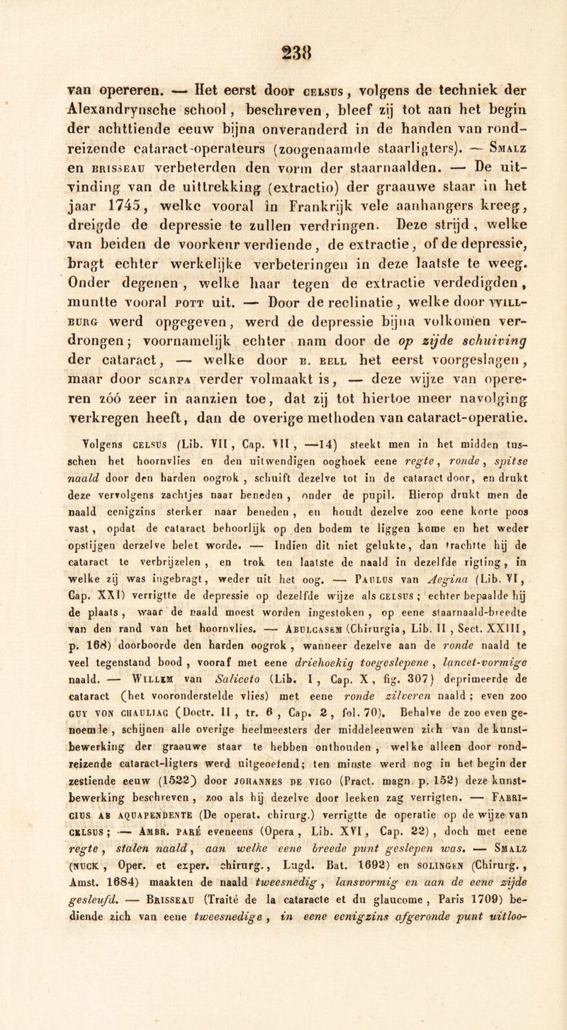 van opereren. —- Het eerst door celsus , volgens de techniek der Alexandrynsche school, beschreven, bleef zij tot aan het begin der achttiende eeuw bijna onveranderd in de handen van rond- reizende cataract-operateurs (zoogenaamde staarligters). — Smalz en BRissEAu verbeterden den vorm der staarnaalden. — De uit- vinding van de uittrekking (extractio) der graauwe staar in het jaar 1745, welke vooral in Frankrijk vele aanhangers kreeg, dreigde de depressie te zullen verdringen. Deze strijd , welke van beiden de voorkeur verdiende , de extractie, of de depressie, bragt echter werkelijke verbeteringen in deze laatste te weeg. Onder degenen , welke haar tegen de extractie verdedigden, muntte vooral pott uit. — Door de reclinatie, welke door will- EüRG werd opgegeven, werd de depressie bijna volkomen ver- drongen ; voornamelijk echter nam door de op zijde schuining der cataract, — welke door e. bell het eerst voorgeslagen, maar door scarpa verder volmaakt is, — deze wijze van opere- ren zóó zeer in aanzien toe, dat zij tot hiertoe meer navolging verkregen heeft, dan de overige methoden van cataract-operatie. Volgens CELSUS (Lib. Vil, Cap. , —14) steekt men in het midden tus- schen het hoornvlies en den uitwendigen ooghoek eene regte ^ ronde ^ spitse naald door den harden oogrok , schuift dezelve tot in de cataract door, en drukt deze vervolgens zachtjes naar beneden , onder de pupil. Hierop drukt men de naald eenigzins sterker naar beneden , en houdt dezelve zoo eene korte poos vast , opdat de cataract behoorlijk op den bodem te liggen kome en het weder opstijgen derzelve belet worde. — Indien dit niet gelukte, dan trachtte hij de cataract te verbrijzelen, en trok ten laatste de naald in dezelfde rigling, in welke zij was ingebragt, weder uit het oog. — Patlus van Aegina (Lib. VI, Cap. XÄI) verrigtte de depressie op dezelfde wijze als CEtsus ; echter bepaalde hij de plaats , waar de naald moest worden ingestoken , op eene sfaarnaald-breedle van den rand van het hoornvlies. — Abulcasem (Chirurgia, Lib. II , Sect. XXIII, p. 168) doorboorde den harden oogrok , wanneer dezelve aan de ronde naald te veel tegenstand bood , vooraf met eene driehoekig toegeslepene , lancet-vormige naald. — Willem van Saliceto (Lib. I, Cap. X, fig. 307) deprimeerde de cataract (^het vooronderstelde vlies) met eene ronde zilveren naald ; even zoo Gur VON CHAUL1AG (Doctr. II, tr. 6, Cap. 2, fol.70). Behalve de zoo even ge- noemde , schijnen alle overige heelmeesters der middeleeuwen zi&lt;h van de kunst- bewerking der graauwe staar te hebben onthouden , welke alleen door rond- reizende cataract-ligters werd uitgeoelend; ten minste werd nog in bet begin der zestiende eeuw (1522) door Johannes be vigo (Pract. magn p, 152) deze kunst- bewerking beschreven , zoo als hij dezelve door leeken zag verrigten. — Fabri- ClUS AB AQUAPENDENTE (De operat. chirurg.) verrigtte de operatie op de wijze van CBLSUS ; — Ambr. paré eveneens (Opera, Lib. XYI, Cap. 22), doch met eene regte ^ stalen naald ^ aan welke eene Ireede punt geslepen was, — Smalz (NUCK , Oper, et eiper. chirurg., Lugd. Bat. 1692) en solingen (Chirurg., Amst. 1684) maakten de naald tweesnedig , lansvormig en aan de eene zijde gesleufd. — Brisseaü (Traité de la cataracte et du glaucome , Paris 1709) be- diende zich van eene tweesnedige , in eene eenigzins afgeronde punt uitloo-