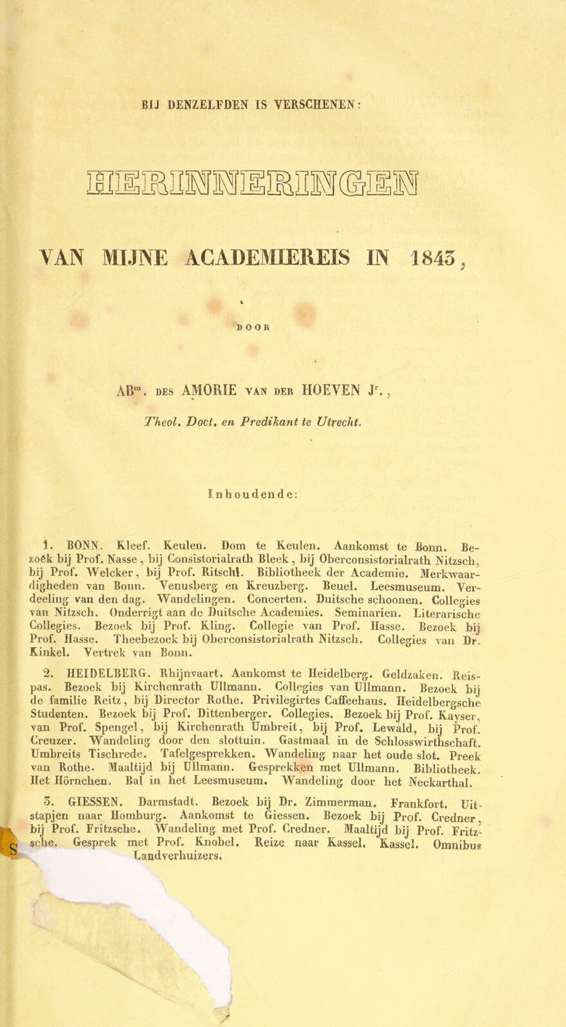 BIJ DENZELFDEN IS VERSCHENEN: YAN MIJNE ACADEMIEREIS IN 1843, DOOR AB“. DES AMORFE van der HOEVEN , Theol. Doet, en Predihant te Utrecht. ïnhoudende; 1. BONN. Kleef. Keulen. Dom te Keulen. Aankomst te Bonn. Be- KOék bij Prof. Nasse , bij Consistorialrath Bleek , bij Oberconsistorialrath Nitzsch, bij Prof. Welcker, bij Prof. RitscM. Bibliotheek der Academie. Merkwaar- digheden van Bonn. Venusberg en Kreuzberg. Beuel. Leesmuseum. Ver- deeling van den dag. Wandelingen. Concerten. Duitsche schoonen. Collegies van Nitzsch. Onderrigt aan de Duitsche Academies. Seminarien. Literarische Collegies. Bezoek bij Prof. Kling. Collegie van Prof. Hasse. Bezoek bij Prof. Hasse. Theebezoek bij Oberconsistorialrath Nitzsch. Collegies van Dr. Rinkel. Vertrek van Bonn. 2. HEIDELBERG. Rhijnvaart. Aankomst te Heidelberg. Geldzaken. Reis- pas. Bezoek bij Kirchenrath üllmann. Collegies van üllmann. Bezoek bij de familie Reitz, bij Direetor Rothe. Privilegirtes Caffeehaus. Heidelbergsche Studenten. Bezoek bij Prof. Dittenberger. Collegies. Bezoek bij Prof. Kayser, van Prof. Spengel, bij Kirchenrath ümbreit, bij Prof. Lewald, bij Prof Creuzer. Wandeling door den slottuin. Gastmaal in de Schlosswirthschaft. Umbreits Tischrede. Tafelgesprekken. Wandeling naar het oude slot. Preek van Rothe- Maaltijd bij üllmann. Gesprekken met üllmann. Bibliotheek. Het Hörnchen. Bal in het Leesmuseum. Wandeling door het Neckarthal. 3. GIESSEN. Darmstadt. Bezoek bij Dr. Zimmerman. Frankfort, üit- stapjen naar Homburg. Aankomst te Giessen. Bezoek bij Prof. Credner bij Prof. Fritzsche. Wandeling met Prof. Credner. Maaltijd bij Prof. Fritz- sehe. Gesprek met Prof. Knobel. Reize naar Kassei. Kassei. Omnibus Landverhuizers.