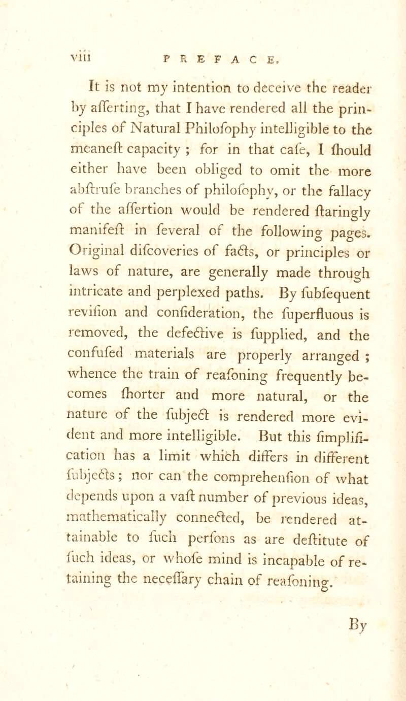 It is not my intention to deceive the reader by averting, that I have rendered all the prin- ciples of Natural Philofophy intelligible to the meaneft capacity ; for in that cafe, I Ihould either have been obliged to omit the more abffrufe branches of philofophy, or the fallacy of the affertion would be rendered ftaringly manifeft in feveral of the following pages. Original difcoveries of fads, or principles or laws of nature, are generally made through intricate and perplexed paths. By fublequent revifion and confideration, the fuperfluous is removed, the defedive is fupplied, and the confufed materials are properly arranged ; whence the train of reafoning frequently be- comes fhorter and more natural, or the nature of the fubjed is rendered more evi- dent and more intelligible. But this Amplifi- cation has a limit which differs in different fubjeds; nor can the comprehenfion of what depends upon a vaft number of previous ideas, mathematically conneded, be rendered at- tainable to fuch perfons as are deftitute of fuch ideas, or whole mind is incapable of re- taining the necelfary chain of reafoning. By