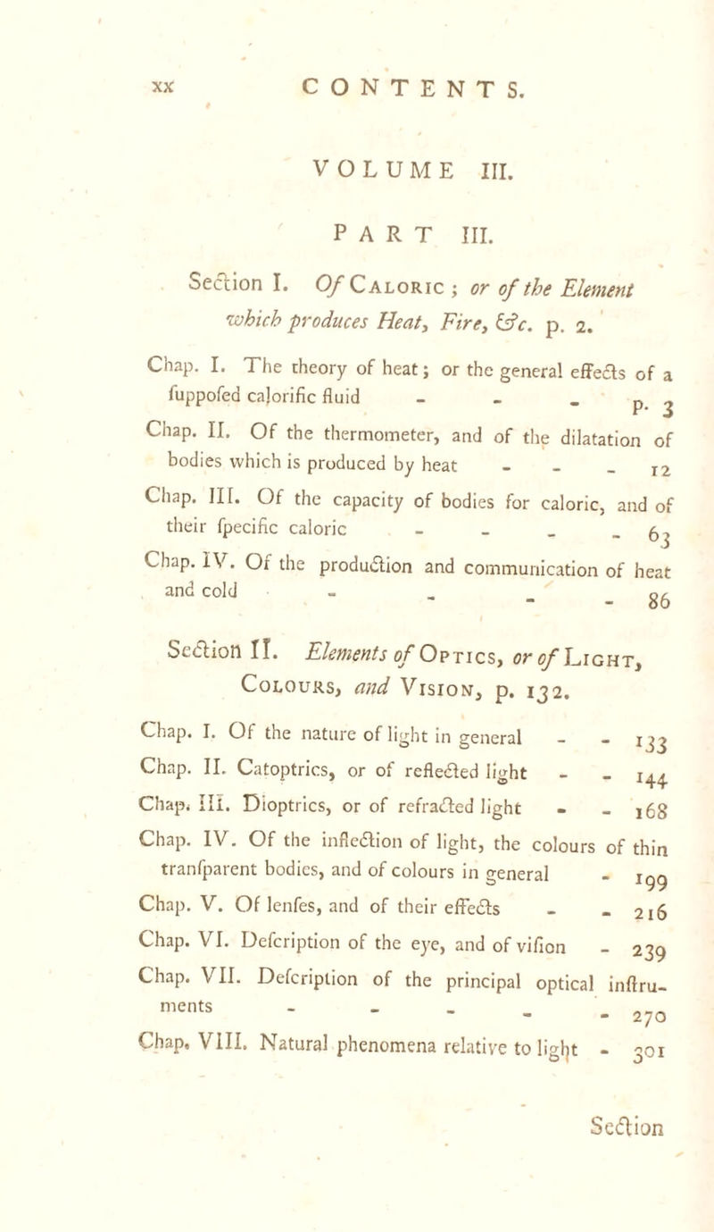 VOLUME III. PART III. Section I. Of Caloric ; or of the Element which produces Heat, Fire, &V. p. 2. Chap. I. The theory of heat; or the general effeas of a fuppofed calorific fluid - _ p Chap. II. Of the thermometer, and of the dilatation of bodies which is produced by heat - - - 12 Chap. III. Of the capacity of bodies for caloric, and of their fpecific caloric - _ _ -6] Lhnp. IV. Oi the production and communication of heat and cold „ oc Scdlion II. Elements of Optics, or of Light* Colours, and Vision, p. 132. Chap. I. Of the nature of light in general - - xjj Chap. II. Catoptrics, or of refle&ed light - > j.^ Chap. III. Dioptrics, or of refracted light - - 168 Chap. IV. Of the inflexion of light, the colours of thin tranfparent bodies, and of colours in general - s yy Chap. V. Of lenfes, and of their effects - - 216 Chap. VI. Defcription of the eye, and of vifion - 239 Chap. VII. Defcription of the principal optical inftru- ments - „„„ - - 270 Chap, VIII. Natural phenomena relative to ligfyt - 301 SeCtion