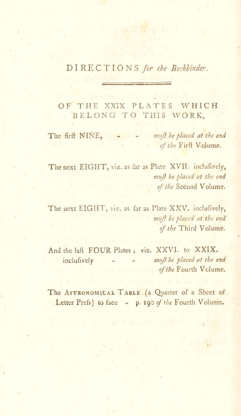 DIRECTIONS for the Bookbinder. OF THE XXIX PLATES WHICH BELONG TO THIS WORK, The firft NINE, - - muf be placed at the end of the Firft Volume. The next EIGHT, viz. as far as Plate XVII. inclufively, mujl be placed at the end of the Second Volume, The next EIGHT, viz. as far as Plate XXV. inclufively, mujl be placed at the end cf the Third Volume. And the laft FOUR Plates ; viz. XXVI. to XXIX. inclufively - - mujl be placed at the end of the Fourth Volume. The Astronomical Table (a Quarter of a Sheet of Letter Prefs) to face - p. 190 of the Fourth Volume.