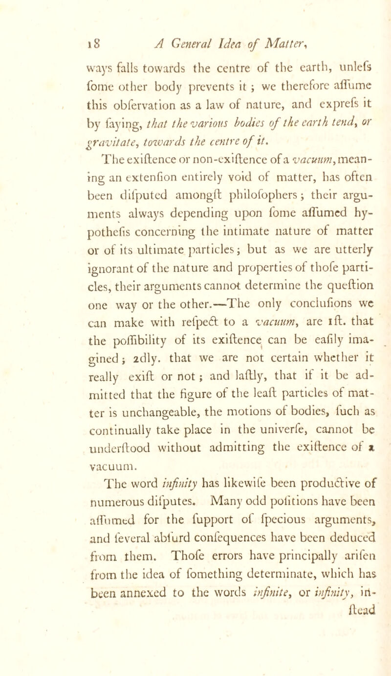 ways falls towards the centre of the earth, unlefs fome other body prevents it ; we therefore affume this obfervation as a law of nature, and exprefs it by faying, that the various bodies of the earth tend% or gravitate, towards the centre of it. The exiftence or non-exiftence of a vacuum, mean- ing an extenfion entirely void of matter, has often been difputed amongft philofophers; their argu- ments always depending upon fome affumed hy- pothefis concerning the intimate nature ot matter or of its ultimate particles; but as we are utterly ignorant of the nature and properties of thofe parti- cles, their arguments cannot determine the queftion one way or the other.—The only conciufions we can make with refpedt to a vacuum, are ift. that the polftbility of its exiftence can be eafily ima- gined ; 2dly. that we are not certain whether it really exift or not; and laftly, that if it be ad- mitted that the figure of the leaft particles of mat- ter is unchangeable, the motions of bodies, fuch as continually take place in the univerfe, cannot be underftood without admitting the exiftence of * vacuum. The word infinity has likewife been productive of numerous difputes. Many odd politions have been affumed for the fupport of fpecious arguments, and feveral abiurd confequences have been deduced from them. Thofe errors have principally arifen from the idea of fomething determinate, which has been annexed to the words infinite, or infinity, ili- ft ead