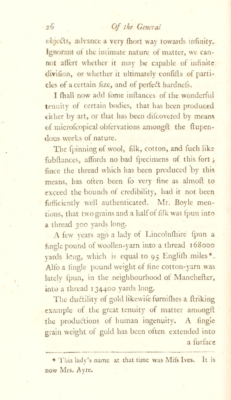 objects, advance a very fhort way towards infinity, ignorant ot the intimate nature of matter, we can- not afiert whether it may be capable of infinite divifion, or whether it ultimately confifls of parti- cles of a certain fize, and of perfect hardnefs. I final! now add l'ome inftances of the wonderful tenuity of certain bodies, that has been produced cither by art, or that has been difeovered by means of microfcopical oblervations amongft: the ftupen- dous works of nature. The fpilining of wool, filk, cotton, and fuch like fubfiances, affords no bad fpecimens of this fort ; fince the thread which has been produced by this means, has often been fo very fine as almofi to exceed the bounds of credibility, had it not been jfufficiently well authenticated. Mr. Boyle men- tions, that two grains and a halt of lilk was Ipun into a thread 300 yards long. A few years ago a lady of Lincolnfliirc fpun a finglc pound of woollen-yarn into a thread 168000 yards long, which is equal to 95 Englifh miles*. Alfo a tingle pound weight of fine cotton-yarn was lately fpun, in the neighbourhood of Manchefter, into a thread 134400 yards long. The ductility of gold likewife turnifiies a ftriking example of the great tenuity of matter amongft the productions of human ingenuity. A tingle grain weight of gold has been otten extended into a fur face * This lady’s name at that time was Mil's Ives. It is now Mrs. Ay re.