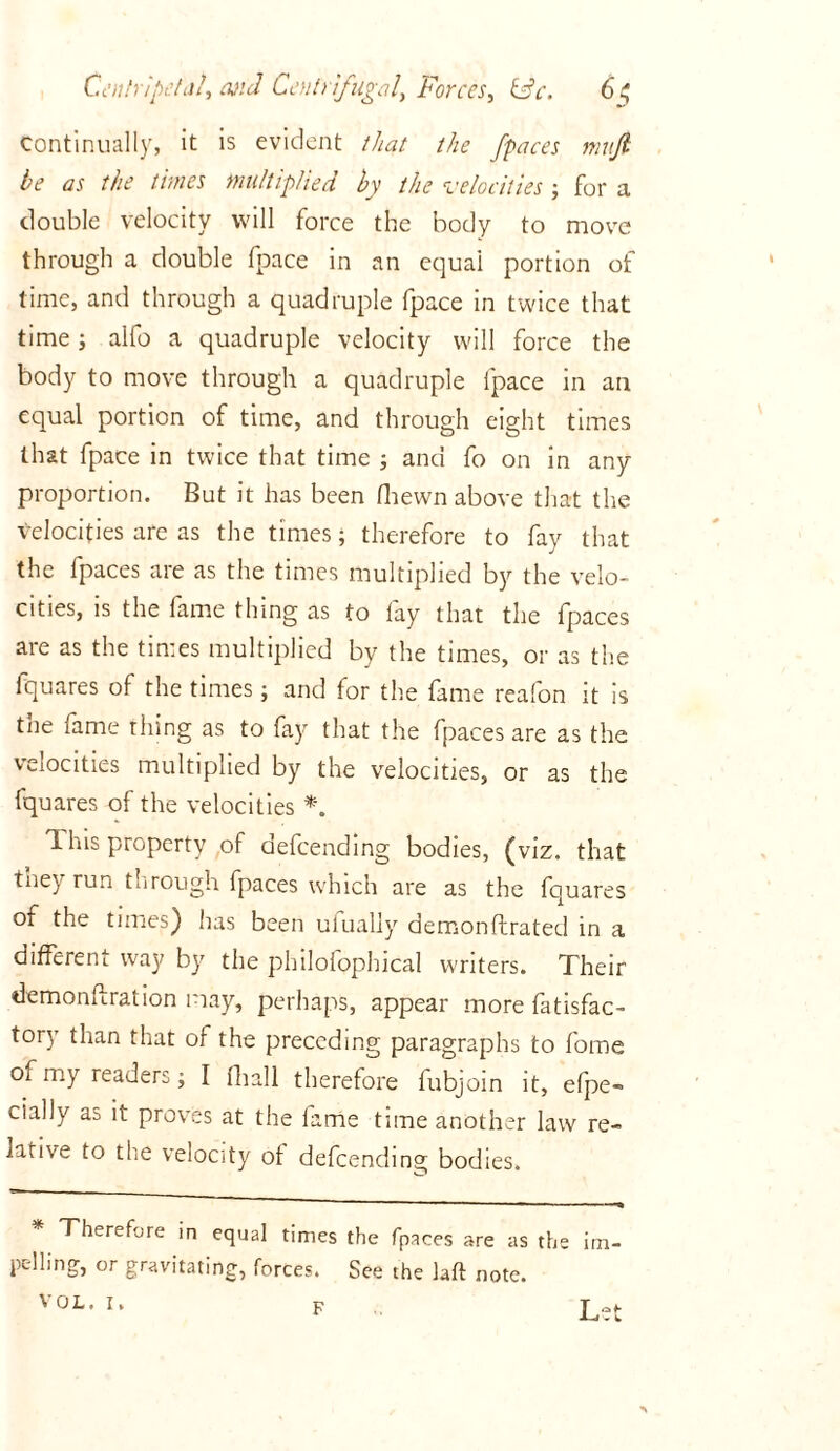 Continually, it is evident that the j'paces nmji be as the times multiplied by the velocities; for a double velocity will force the body to move through a double fpace in an equal portion of time, and through a quadruple fpace in twice that time; alfo a quadruple velocity will force the body to move through a quadruple lpace in an equal portion of time, and through eight times that fpace in twice that time ; and fo on in any proportion. But it has been (hewn above that the velocities are as the times; therefore to fay that the fpaces are as the times multiplied by the velo- cities, is the fame thing as to fay that the fpaces are as the times multiplied by the times, or as the fquares of the times; and for the fame reafon it is the fame thing as to fay that the fpaces are as the velocities multiplied by the velocities, or as the fquares of the velocities *. 1 his property of defeending bodies, (viz. that they run through fpaces which are as the fquares of the times) has been ufually demonftrated in a different way by the philofophical writers. Their demonftration may, perhaps, appear more fatisfac- tory than that of the preceding paragraphs to fome of my readers; I (hall therefore fubjoin it, efpe- cially aa it proves at the fame time another law re- lative to the velocity of defeending bodies. Therefore in equal times the fpaces are as the im- pelling, or gravitating, forces. See the laft note. VOL. I. F Let