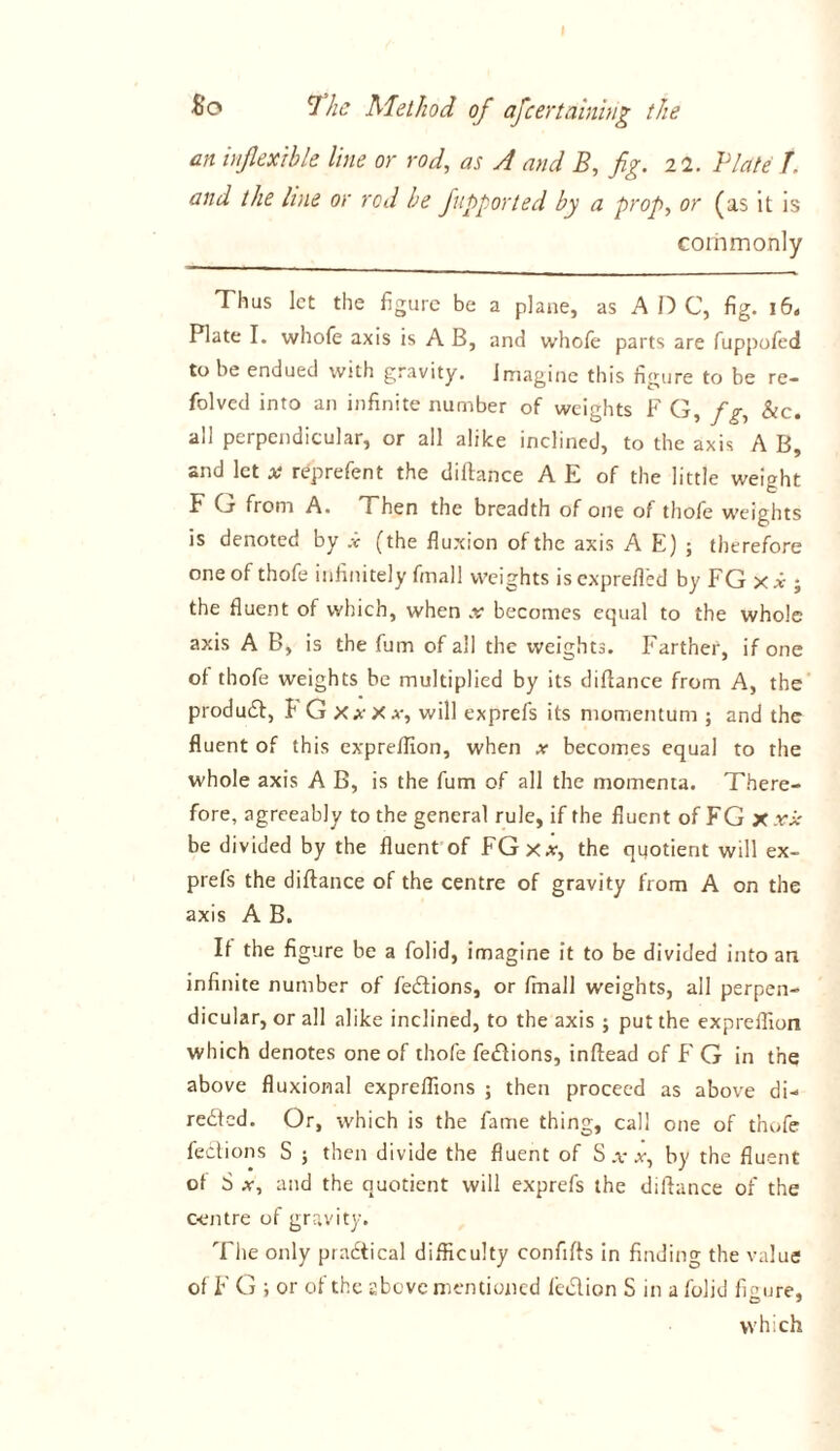 an inflexible line or rod, as A and B, fig. 22. Plate /. and the line or rod be fupported by a prop, or (as it is commonly Thus let the figure be a plane, as A D C, fig. i6« Plate I. whofe axis is A B, and whole parts are fuppofed to be endued with gravity. Imagine this figure to be re- folved into an infinite number of weights F G, f g, &c. all perpendicular, or all alike inclined, to the axis A B, and let * reprefen t the diftance A E of the little weight F G from A. Then the breadth of one of thofe weights is denoted by .v (the fluxion of the axis A E) ; therefore one of thofe infinitely fmall weights is exprefl'ed by FG x x ; the fluent of which, when x becomes equal to the whole axis A B, is the fum of all the weights. Farther, if one ol thofe weights be multiplied by its diflance from A, the product, t G XxXx, will exprefs its momentum ; and the fluent of this expreflion, when x becomes equal to the whole axis A B, is the fum of all the momenta. There- fore, agreeably to the general rule, if the fluent of FG x xx be divided by the fluent of FGxx, the quotient will ex- prefs the diftance of the centre of gravity from A on the axis A B. It the figure be a folid, imagine it to be divided into an infinite number of fedions, or fmall weights, all perpen- dicular, or all alike inclined, to the axis ; put the expreflion which denotes one of thofe fections, inftead of F G in the above fluxional expreflions ; then proceed as above di- rected. Or, which is the fame thing, call one of thofe fedions S ; then divide the fluent of S .v x, by the fluent of S x, and the quotient will exprefs the diftance of the centre of gravity. The only practical difficulty confifts in finding the value of F G ; or of the above mentioned lection S in a folid figure,