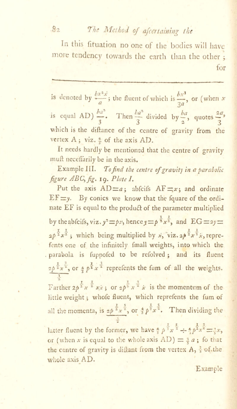 la this fituation no one of the bodies will have more tendency towards the earth than the other ; for 9 7 l)X \) V3 is denoted by -—; the fluent of which is—, or (when x a 3a is equal AD) —. Then-— divided by~*, quotes—* 3 3 l 2 3 which is the diftance of the centre of gravity from the vertex A ; viz. J of the axis AD. It needs hardly be mentioned that the centre of gravity muft necefiarily be in the axis. Example III. To find the centre of gravity in a parabolic figure ABC, fig. ig. Plate I. Put the axis ADzra-, abfeifs AF — and ordinate EF —y. By conics we know that the fquare of the ordi- nate EF is equal to the produdt of the parameter multiplied i x by theabfeifs, viz.yz—px, hencey==p *xz, and EG = sy~ i i t _ ,..ii opzxz ; which being multiplied by x, viz. op zxzx, repre- fents one of the infinitely fmall weights, into which the parabola is fuppofed to be refolved ; and its fluent I 3. i l op zx% or | pz x z reprefents the fum of all the weights. 3 a 1 I I 3. Farther Zpz x z xx ; or op~ x 1 x is the momentum of the little weight; whofe fluent, which reprefents the fum of I 5 i s. all the momenta, is op zxz, or -f p2x Then dividing the l 5_ i 3 latter fluent by the former, we have j p zx z \pzx^ — ex, or (when .v is equal to the whole axis AD) — * a ; fo that the centre of gravity is diilant from the vertex A, l of-the whole axis AD. Example