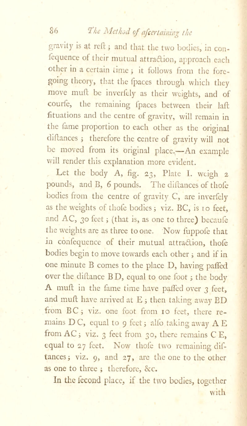 gravity is at reft; and that the two bodies, in con- Icquence of their mutual attraction, approach each other in a certain time it follows from the fore- going theory, that the fpaces through which they move muft be inverftly as their weights, and of courfe, the remaining fpaces between their laft fituations and the centre of gravity, will remain in the fame proportion to each other as the original diflances ; therefore the centre of gravity will not be moved from its Original place,—An example will render this explanation more evident. Let the body A, fig. 23, Plate I. weigh 2 pounds, and B, 6 pounds. The difcances of thofe bodies from the centre of gravity C, are inverfely as the weights of thofe bodies; viz. BC, is 10 feet, and AC, 30 feet ; (that is, as one to three) becaufe the weights are as three to one. Now fuppofe that in confequence of their mutual attraction, thofe bodies begin to move towards each other ; and if in one minute B comes to the place D, having palled over the diftance BD, equal to one foot j the body A muff in the fame time have paffed over 3 feet, and muff have arrived at E ; then taking away BD from BC ; viz. one foot from 10 feet, there re- mains D C, equal to 9 feet; alfo taking away A E from AC; viz. 3 feet from 30, there remains C E, equal to 27 feet. Now thofe two remaining dif- tances; viz. 9, and 27, are the one to the other as one to three ; therefore, <kc. In the fecond place, if the two bodies, together with