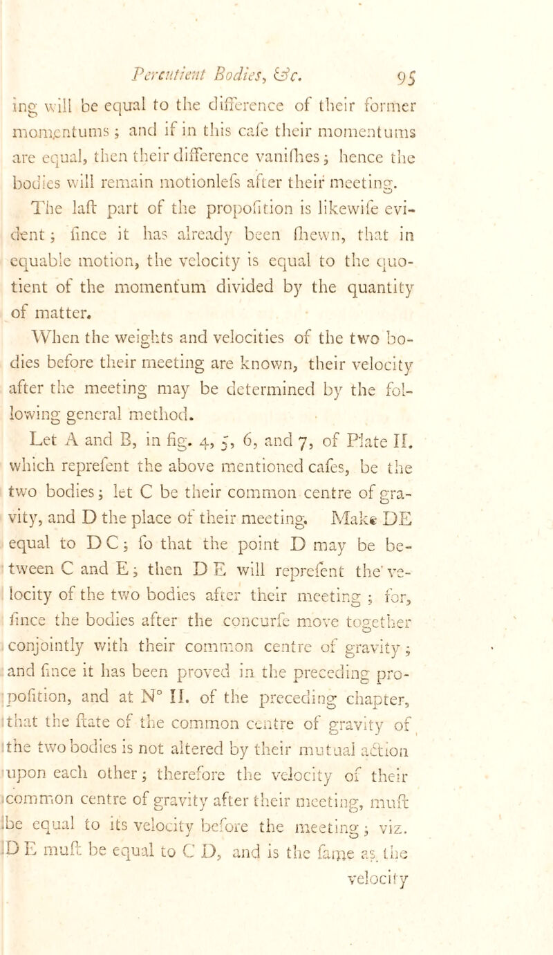 ing will be equal to the difference of their former mompntums; and if in this cafe their momentums are equal, then their difference vanifires; hence the bodies will remain motionlefs after their meeting. The laft part of the proportion is likewife evi- dent ; hnce it has already been fnewn, that in equable motion, the velocity is equal to the quo- tient of the momentum divided by the quantity of matter. When the weights and velocities of the two bo- dies before their meeting are known, their velocity after the meeting may be determined by the fol- lowing general method. Let A and B, in fig. 4, 5, 6, and 7, of Plate If. which repreient the above mentioned cafes, be the two bodies; let C be their common centre of gra- vity, and D the place of their meeting. Make DE equal to DC; fo that the point D may be be- tween C and E; then DE will reprefent the-ve- locity of the two bodies after their meeting ; for, fince the bodies after the concurfe move together conjointly with their common centre of gravity; and fince it has been proved in the preceding pro- •pofition, and at N° II. of the preceding chapter, 1 that the date of the common centre of gravity of the two bodies is not altered by their mutual action upon each other; therefore the velocity of their .common centre of gravity after their meeting, muft .be equal to its velocity before the meeting ; viz. :de muf. be equal to C D, and is the fame as the velocity