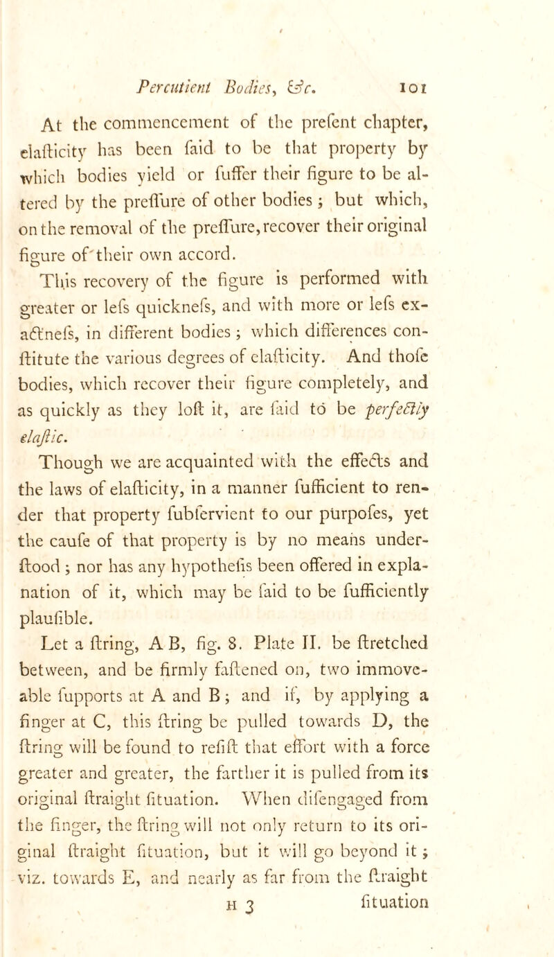 At the commencement of the prefent chapter, elafticity has been faid to be that property by which bodies yield or fuffer their figure to be al- tered by the preflure of other bodies; but which, on the removal of the preflure, recover their original figure of'their own accord. This recovery of the figure is performed with greater or lets quicknefs, and with more or lefs ex- aftnefs, in different bodies; which differences con- ftitute the various degrees of elafticity. And thole bodies, which recover their figure completely, and as quickly as they loft it, are laid to be perfeftiy elajiic. Though we are acquainted with the effedls and the laws of elafticity, in a manner fufficient to ren- der that property fublervient to our purpofes, yet the caufe of that property is by no means under- ftood ; nor has any hypothesis been offered in expla- nation of it, which may be laid to be fufficiently plaullble. Let a firing, A B, fig. 8. Plate II. be ftretched between, and be firmly faftened on, two immove- able fupports at A and B ; and if, by applying a finger at C, this firing be pulled towards D, the firing will be found to refill that effort with a force greater and greater, the farther it is pulled from its original Straight fituation. When difengaged from the linger, the firing will not only return to its ori- ginal ftraight fituation, but it will go beyond it ; viz. towards E, and nearly as far from the ftraight h 3 fituation