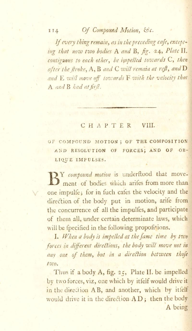 If every thing remain, as in the preceding cafe, except- rug that now two bodies A and B, fig. 24, Plate II. contiguous to each other, he impelled towards C, then after the flroke. A, B and C will remain at reft, andD and E will move off towards F with the velocity that A and B had atfirft. CHAP T E R VIII. OF COMPOUND MOTION ; OF THE COMPOSITION AND RESOLUTION OF FORCES; AND OF OB- LIQUE IMPULSES. BY compound motion is underflood that move- ment of bodies which arifes from more than one impulfe; tor in lucli cales the velocity and the direction of the body put in motion, arile from the concurrence of all the impulfes, and participate of them all, under certain determinate laws, which will be fpecified in the following propofidons. I. When a body is impelled at the fame time by two forces in different directions, the body will move not in any one of them, but in a direction between thofe two. Thus if a body A, fig. 25, Plate II. be impelled by two forces, viz, one which by itfelf would drive it in the direction AB, and another, which by itfelf would drive it in the direction AD ; then the body * A being