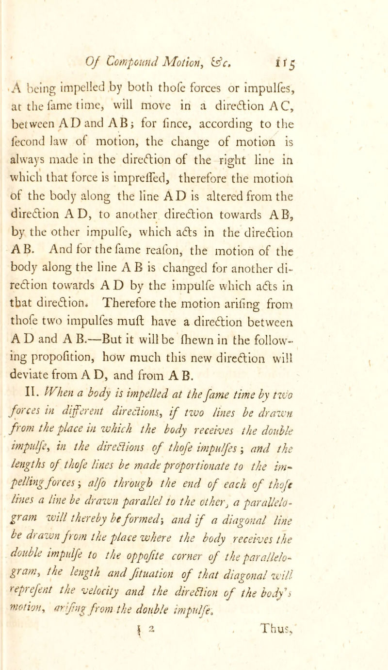 A being impelled by both thofe forces or impulfes, at the fame time, will move in a direction AC, between AD and AB; for lince, according to the lecond law of motion, the change of motion is always made in the diredion of the right line in which that force is imprelfed, therefore the motion of the body along the line AD is altered from the diredion AD, to another direction towards AB, by the other impulfe, which ads in the direction AB. And for the fame reafon, the motion of the body along the line A B is changed for another di- rection towards A D by the impulfe which ads in that diredion. Therefore the motion ariling from thofe two impulfes muft have a diredion between A D and A B.—But it will be fhewn in the follow- ing propofition, how much this new diredion will deviate from A D, and from A B. II. When a body is impelled at the fame time by two forces in different directions, if two lines be drawn from the place in which the body receives the double impulfe, in the directions of thofe impulfes; and the lengths of thofe lines be made proportionate to the im- peding forces alfo through the end of each of thofe lines a line be drawn parallel to the other, a parallelo- gram will thereby be formed-, and if a diagonal line be drawn from the place where the body receives the double impulfe to the oppofite corner of the parallelo- gram, the length and ftuation of that diagonal will reprefent the velocity and the direction of the body's motion, arfmg from the double impulfe \ 2 Thus,