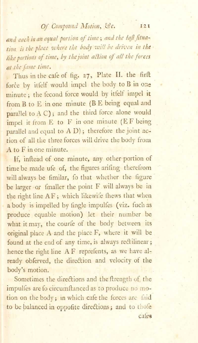 mid each in an equal portion of time; and the laflfitua- tion is the place where the body will he driven in the like portions of time, by the joint action of all the forces at the fame time. Thus in the cafe of fig. 27, Plate II. the fir ft force by itfelf would impel the body to B in on- minute ; the fecond force would by itfelf impel it from B to E in one minute (B E being equal and parallel to AC); and the third force alone would impel it from E to F in one minute (EF being parallel and equal to A D); therefore the joint ac- tion of all the three forces will drive the body from A to F in one minute. If, inftead of one minute, any other portion of time be made ule of, the figures arifing therefrom will always be fimilar, fo that whether the figure be larger or 1 mailer the point F will always be in the riffht line AF ; which likewife (hews that when a body is impelled by tingle impulfes (viz. Inch as produce equable motion) let their number be what it may, the courfe of the body between its original place A and the place F, where it will be found at the end of any time, is always redilinear; hence the right line A F reprefents, as we have al- ready obferved, the direction and velocity of the body’s motion. Sometimes the directions and the ftrength of the impulfes are fo circumftanced as to produce no mo- tion on the body; in which cafe the forces are laid to be balanced in oppofite directions; and to thole cafes