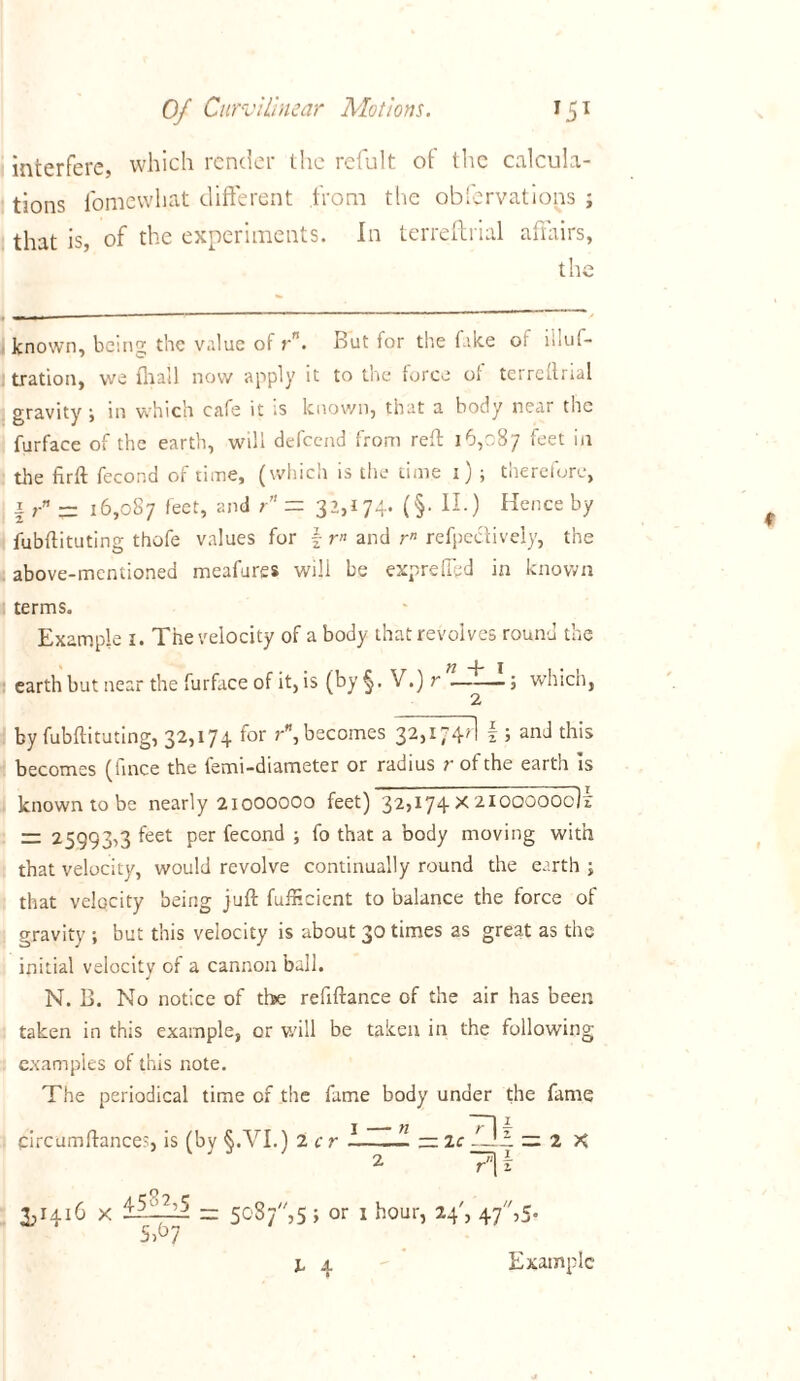 interfere, which render the refult ot the calcula- tions fomewhat different from the observations ; that is, of the experiments. In terreftrial affairs, the known, being the value of rn. But for the ( ike or iiluf- tration, we {hall now apply it to the force of terreftrial gravity i in which cafe it is known, that a body near the furface of the earth, will defcend from reft 16,087 feet in the firft fecond of time, (which is the time 1) ; therefore, \rn ~ 16,087 feet, and r” = 32,174* (§• H-) Hence by fubftituting thofe values for \ r« and rn refpectively, the above-mentioned meafures will be expreflbd in known terms. Example 1. The velocity of a body that revolves round the earth but near the furface of it, is (by §. V.) r —-—; which, by fubftituting, 32,174 for r, becomes 32,174?! \ ; and this becomes (fince the femi-diameter or radius r of the earth Is known to be nearly 2IOOOOOO feet) 32,174 X 2IOOOOOc1x — 25993,3 feet Per fecond i fo that a body moving with that velocity, would revolve continually round the earth ; that velocity being juft fufficient to balance the force of gravity ; but this velocity is about 30 times as great as the initial velocity of a cannon ball. N. B. No notice of the refiftance of the air has been taken in this example, or will be taken in the following examples of this note. The periodical time of the fame body under the fame circumftances, is (by §.VI.) 2 cr — = 2 X 2 7\i 3,1416 x l-5-—i 5087, 5 ; or 1 hour, 24', 47,5. 5,67 Example