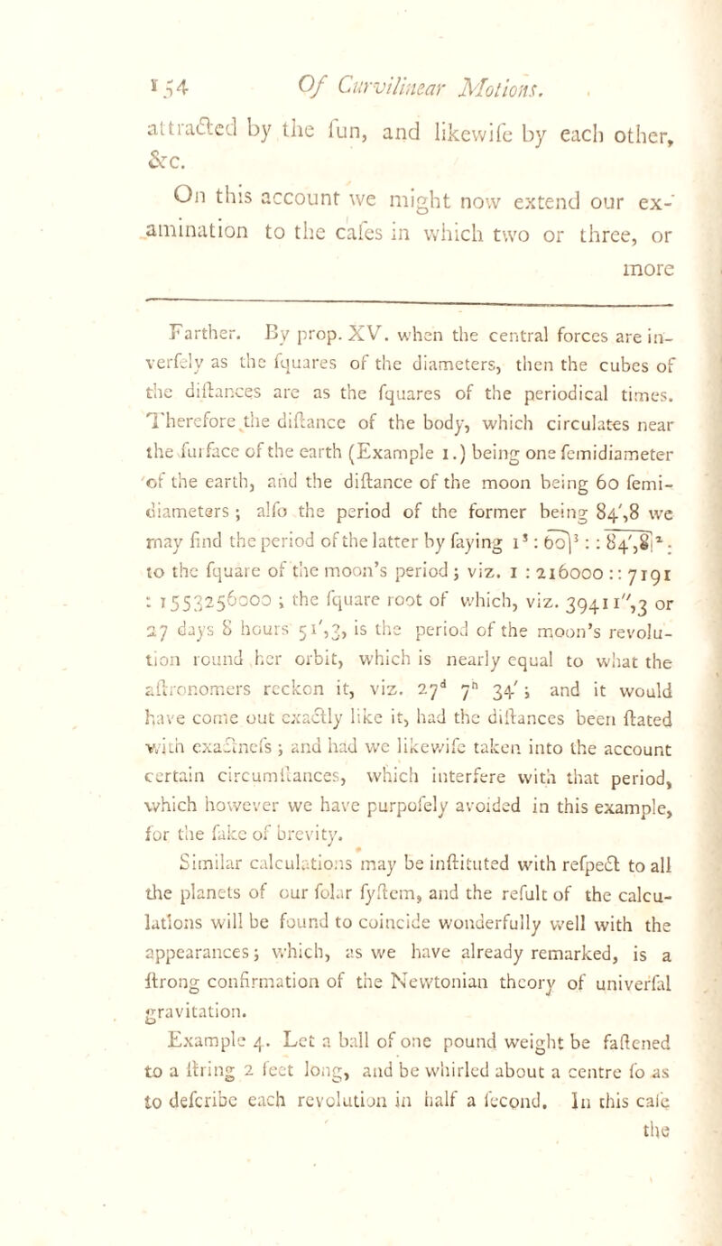 alt rafted by the lun, and likewife by each other. Sec. On this account we might now extend our ex- amination to the cates in which two or three, or more Farther. By prop. XV. when the central forces are in- verfely as the fquares of the diameters, then the cubes of the diltances are as the fquares of the periodical times. Therefore the diftance of the body, which circulates near the fui face of the earth (Example i.) being one femidiameter of the earth, and the diftance of the moon being 60 femi- diameters; a!fo the period of the former being 84',8 we rnay find the period of the latter by faying is: bo)3:: 8 4', 8ft • to the fquare of the moon’s period ; viz. 1 : 216000 :: 7191 : 1553256000 ; the fquare root of which, viz. 39411''',3 or 27 days 8 hours 51',3, is the period of the moon’s revolu- tion round her orbit, which is nearly equal to what the aftronomers reckon it, viz. 27* 34'; and it would have come out exactly like it, had the distances been ftated with exafmefs ; and had we likewife taken into the account certain circumitances, which interfere with that period, which however we have purpofely avoided in this example, for the fake of brevity. Similar calculations may be inftituted with refpeft to all the planets of our folar fyftem, and the refult of the calcu- lations will be found to coincide w'onaerfully well with the appearances; which, as we have already remarked, is a ftrong confirmation of the Newtonian theory of univerfal gravitation. Example 4. Let a ball of one pound weight be fattened to a Hiring 2 feet long, and be whirled about a centre fo as to deferibe each revolution in half a feepnd. In this cafe