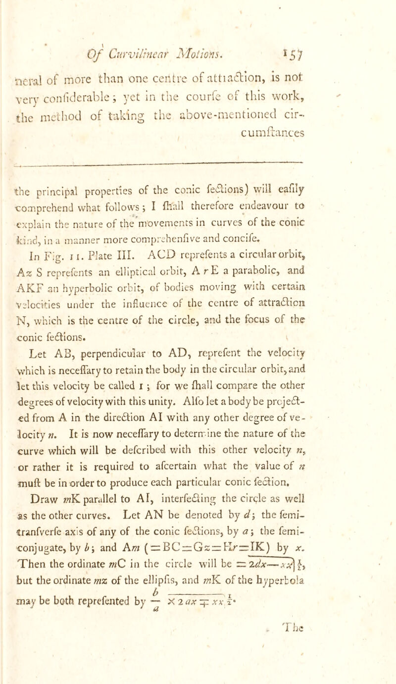 neral of more than one centre of attiaCtion, is not very confiderable; yet in the courfe of this work, the method of taking tiic above-mentioned cir- cumftances the principal properties of the conic feOcions) will eafny comprehend what follows; I fhall therefore endeavour to explain the nature of the movements in curves of the conic kind, in a manner more comprehenfive and concife. In Fig. 11. Plate III. ACD reprefents a circular orbit, Az S reprefents an elliptical orbit, A r E a parabolic, and AKF an hyperbolic orbit, of bodies moving with certain Velocities under the influence of the centre of attraction N, which is the centre of the circle, and the focus of the conic feCtions. Let AB, perpendicular to AD, reprefent the velocity which is neceffary to retain the body in the circular orbit, and let this velocity be called 1 ; for we fhall compare the other degrees of velocity with this unity. Alfo let a body be project- ed from A in the direction AI with any other degree of ve- locity k. It is now neceflary to determ ine the nature of the curve which will be deferibed with this other velocity ?z, or rather it is required to afeertain what the value of n mult be in order to produce each particular conic feCtion. Draw «K parallel to AI, interfeCting the circle as well as the other curves. Let AN be denoted by cl-, the femi- tranfverfe axis of any of the conic feCtions, by a\ the femi- conj ugate, by b and Am (:z:BC — Gzrr KrzrIK) by x. Then the ordinate mC in the circle will be LJji} but the ordinate mz of the ellipfis, and mK of the hyperbola may be both reprefented by — X 2 ax zj: xx k•