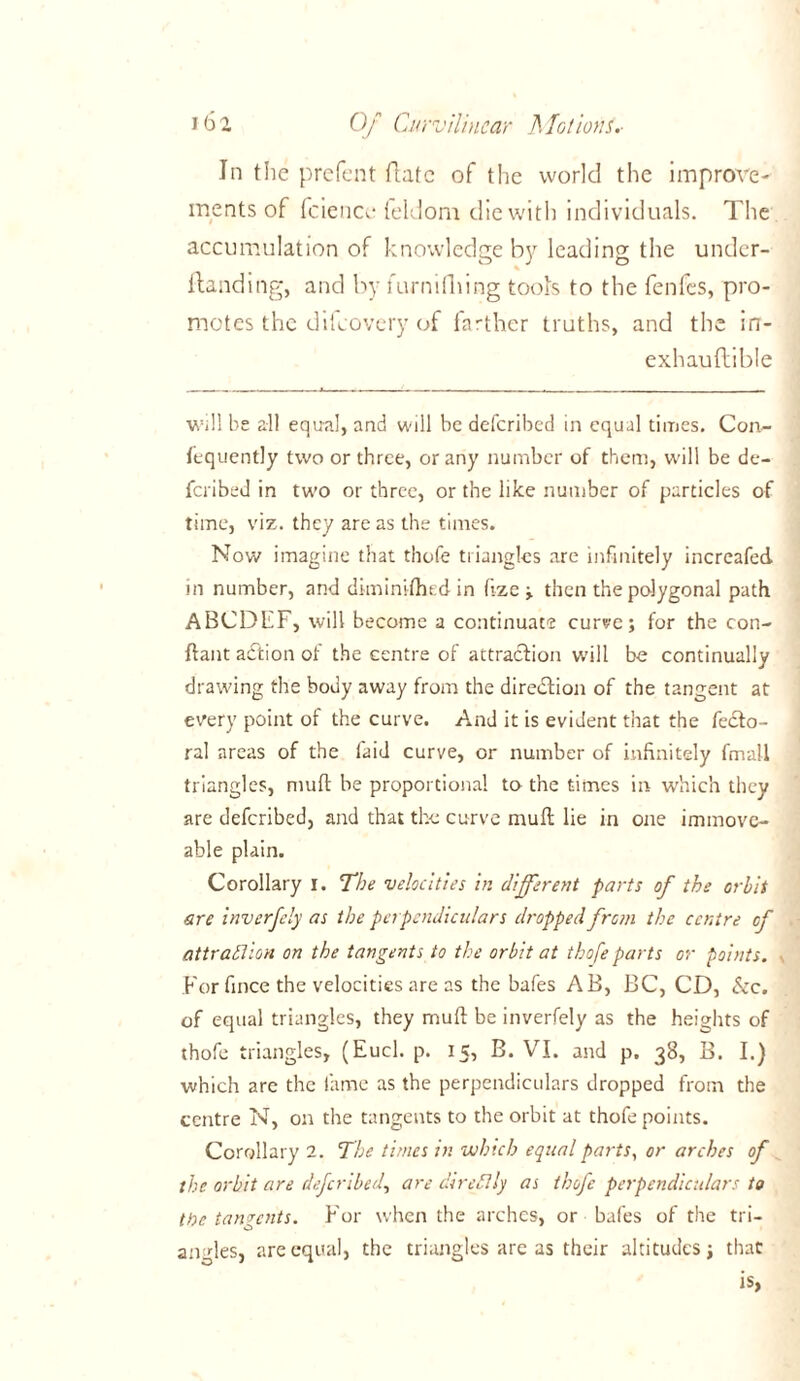 In the prefent Hate of the world the improve- ments of fciencc feldom die with individuals. The accumulation of knowledge by leading the under- Hand ing, and by furnidiing tools to the fenfes, pro- motes the difeovery of farther truths, and the in- exhauftible Will be all equal, and will be deferibed in equal times. Con- fequently two or three, or any number of them, will be de- feribed in two or three, or the like number of particles of time, viz. they are as the times. Now imagine that thofe triangles are infinitely increafed in number, and dhninithed in fize ; then the polygonal path ABCDEF, will become a continuate curve; for the con- ftant adtion of the centre of attraction will be continually drawing the body away from the direction of the tangent at every point of the curve. And it is evident that the fecto- ral areas of the laid curve, or number of infinitely fmall triangles, muft be proportional to the times in which they are deferibed, and that the curve muft lie in one immove- able plain. Corollary I. The velocities in (liferent parts of the orbit are inverfely as the perpendiculars dropped from the centre of attraflion on the tangents to the orbit at thofe parts or points. For fince the velocities are as the bafes AB, BC, CD, &c. of equal triangles, they muft be inverfely as the heights of thofe triangles, (Eucl. p. 15, B. VI. and p. 38, B. I.) which are the lame as the perpendiculars dropped from the centre N, on the tangents to the orbit at thofe points. Corollary 2. The times in which equal parts, or arches of the orbit are deferibed, are dir ell ly as thofe perpendiculars to the tangents. For when the arches, or bafes of the tri- angles, are equal, the triangles are as their altitudes; that is,