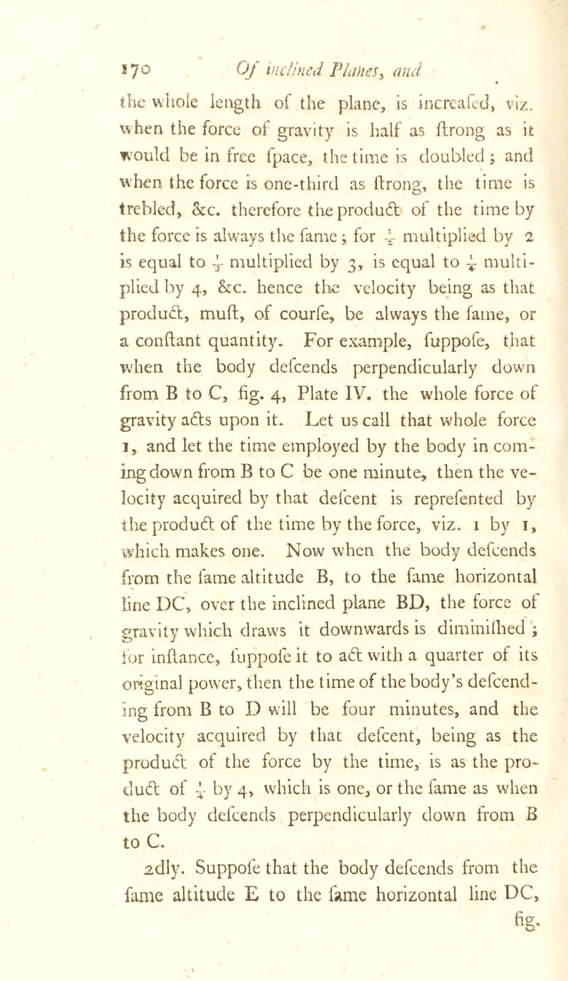 the whole length of the plane, is increafed, viz. when the force of gravity is half as flrong as it would be in free ipace, the time is doubled ; and when the force is one-third as flrong, the time is trebled, &c. therefore the product of the time by the force is always the fame ; for 4- multiplied by 1 is equal to -r multiplied by 3, is equal to ~ multi- plied by 4, &c. hence the velocity being as that product, mult, of courfe, be always the fame, or a conftant quantity. For example, fuppofe, that when the body defeends perpendicularly down from B to C, fig. 4, Plate IV. the whole force of gravity afts upon it. Let us call that whole force 1, and let the time employed by the body in com- ing down from B to C be one minute, then the ve- locity acquired by that defeent is reprefented by the product of the time by the force, viz. 1 by 1, which makes one. Now when the body defeends from the fame altitude B, to the fame horizontal line DC, over the inclined plane BD, the force of gravity which draws it downwards is diminilhed ; for inflance, luppole it to aft with a quarter of its original power, then the time of the body’s defend- ing from B to D will be four minutes, and the velocity acquired by that defeent, being as the product of the force by the time, is as the pro- duft of 4 by 4, which is one, or the lame as when the body defeends perpendicularly down from B to C. 2dly. Suppofe that the body defeends from the fame altitude E to the fame horizontal line DC,