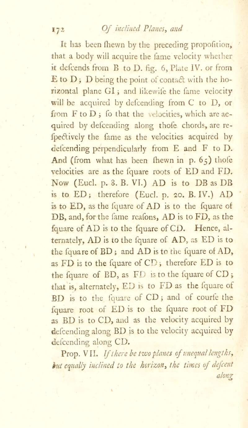 It has been fhewn by the preceding propofition, that a body will acquire the lame velocity whether it defeends from B to D. fig. 6, Plate IV. or from E to D ; D being the point of contact with the ho- rizontal plane GI; and likewife the fame velocity will be acquired by defeending from C to D, or from F to D ; fo that the velocities, which are ac- quired by defeending along thofe chords, are re- fpedtively the fame as the velocities acquired by defeending perpendicularly from E and F to D. And (from what has been (hewn in p. 65) thofe velocities are as the fquare roots of ED and FD. Now (Eucl. p. 8. B. VI.) AD is to DB as DB is to ED; therefore (Eucl. p. 10. B. IV.) AD is to ED, as the fquare of AD is to the fquare of DB, and, for the fame reafons, AD is to FD, as the fquare of AD is to the fquare of CD. Hence, al- ternately, AD is to the fquare of AD, as ED is to the fquare of BD ; and AD is to the iquare of AD, as FD is to the fquare of CD; therefore ED is to the fquare of BD, as FD is to the fquare of CD ; that is, alternately, ED is to FD as the fquare of BD is to the fquare of CD; and of courfe the fquare root of ED is to the fquare root of FD as BD is to CD, and as the velocity acquired by defeending along BD is to the velocity acquired by defeending along CD. Prop. VII. If there be two planes of unequal lengths, hit equally inclined to the horizon, the times of defeent along