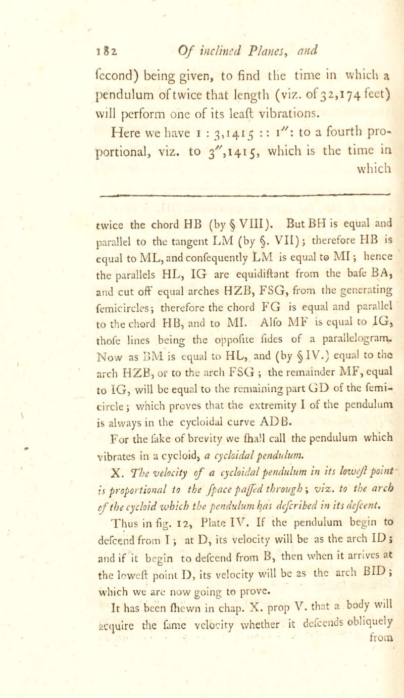 lecond) being given, to find the time in which a pendulum of twice that length (viz. of32,174 feet) will perform one of its lead vibrations. Here we have 1 : 3,1415 :: i: to a fourth pro- portional, viz. to 3,1415, which is the time in which twice the chord HB (by § VIII). But BH is equal and parallel to the tangent LM (by §. VII); therefore HB is equal to ML, and confequently LM is equal to MI; hence the parallels HL, IG are equidiftant from the bafe BA, and cut off equal arches HZB, FSG, from the generating femicircles; therefore the chord FG is equal and parallel to the chord HB, and to MI. Alfo Ml* is equal to IG, thofe lines being the oppofite fidcs of a parallelogram. Now as BM is equal to HL, and (by § IV.) equal to the arch HZB, or to the arch FSG ; the remainder MF, equal to IG, will be equal to the remaining part GD of the femi- circle; which proves that the extremity I of the pendulum is always in the cycloidal curve ADB. For the lake of brevity we Ihall call the pendulum which vibrates in a cycloid, a cycloidal pendulum. X. The velocity of a cycloidal pendulum in its lowc/l point is proportional to the fpace pa fed through ; viz. to the arch of the cycloid which the pendulum has deferibed in itsdefeent. Thus in fig. 12, Plate IV. If the pendulum begin to defeend from I; at D, its velocity will be as the arch ID; and if it begin to defeend from B, then when it arrives at the low'eft point D, its velocity will be 2s the arch BID , which we are now going to prove. It has been (hewn in chap. X. prop V. that a body will acquire the fame velocity whether it defeends obliquely from