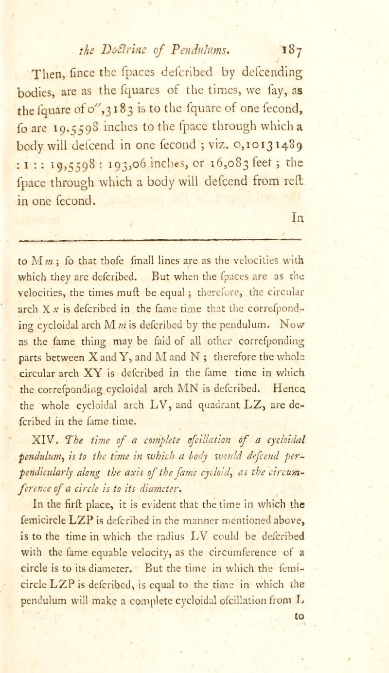 Then, fince the fpaces deferibed by defeending bodies, are as the fquares of the times, we fay, as the l'quare of o',3183 is to the fquare of one fecond, fo are 19,559s inches to the fpace through which a body will defeend in one fecond ; viz. 0,10131489 : 1 : : 19,3598 : 193,06 inches, or 16,083 feet ; the fpace through which a body will defeend from reft in one fecond. In to Mm ; fo that thofe fmall lines are as the velocities with which they are deferibed. But when the fpaces are as the velocities, the times niuft be equal ; therefore, the circular arch X x is deferibed in the fame time that the correfpond- ing cycloidal arch M m is deferibed by the pendulum. Now as the fame thing may be faid of all other correfponding parts between X and Y, and M and N ; therefore the whole circular arch XY is deferibed in the fame time in which the correfponding cycloidal arch MN is deferibed. Hence the whole cycloidal arch LV, and quadrant LZ, are de- feribed in the fame time. XIV. The time of a complete ofcillation of a cycloidal pendulum, is to the time in which a body would defeend per- pendicularly along the axis of the fame cycloid, as the circum- ference of a circle is to its diameter. In the firft place, it is evident that the time in which the femicirele LZP is deferibed in the manner mentioned above, is to the time in which the radius LV could be deferibed with the fame equable velocity, as the circumference of a circle is to its diameter. But the time in which the femi- circlc LZP is deferibed, is equal to the time in which the pendulum will make a. complete cycloidal ofcillation from L