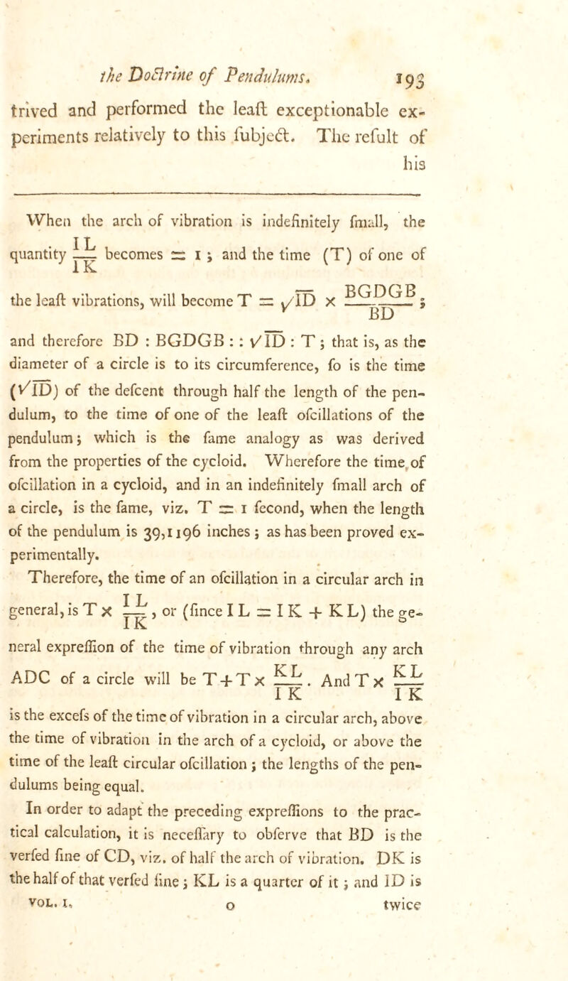 trived and performed the lead exceptionable ex- periments relatively to this fubjedt. The refult of his When the arch of vibration is indefinitely fmall, the quantity lil becomes r; 1 ; and the time (T) of one of the leaft vibrations, will become T = «/ID X ; v BD and therefore BD : BGDGB :: v/ID : T; that is, as the diameter of a circle is to its circumference, fo is the time (vTD) of the defeent through half the length of the pen- dulum, to the time of one of the leaft ofcillations of the pendulum; which is the fame analogy as was derived from the properties of the cycloid. Wherefore the time of ofcillation in a cycloid, and in an indefinitely fmall arch of a circle, is the fame, viz. T — 1 fecond, when the length of the pendulum is 39,1196 inches ; as has been proved ex- perimentally. Therefore, the time of an ofcillation in a circular arch in general, is T x , or (fince I L = I K -f K L) the ge- 11C neral expreffion of the time of vibration through any arch ADC of a circle will beT + Tx ^ ^ . AndTx ^ ^ IK IK is the excefs of the time of vibration in a circular arch, above the time of vibration in the arch of a cycloid, or above the time of the leaft circular ofcillation ; the lengths of the pen- dulums being equal. In order to adapt the preceding expreflions to the prac- tical calculation, it is neceflary to obferve that BD is the verfed fine of CD, viz, of half the arch of vibration. DK is the half of that verfed fine; ICL is a quarter of it; and ID is vol. t, o twice