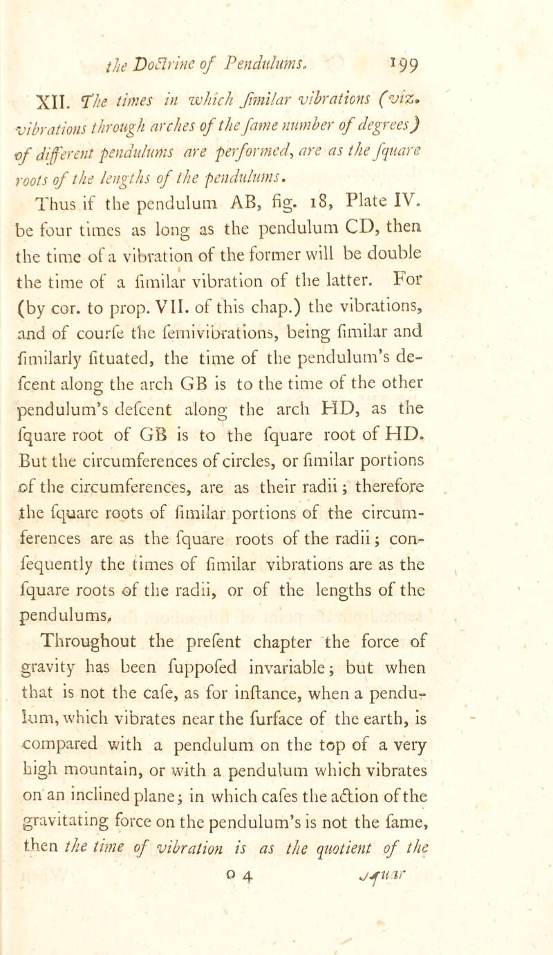 XII. the times in zv/iich fimilar vibrations (viz* vibrations through arches of the fame number of degrees) of different pendulums are performed, are as the fquare roots of the lengths of the pendulums. Thus if the pendulum AB, fig. lS, Plate IV. be tour times as long as the pendulum CD, then the time of a vibration of the former will be double the time of a fimilar vibration of the latter, for (by cor. to prop. VII. of this chap.) the vibrations, and of courfe the femivibrations, being fimilar and fimilarly fituated, the time of the pendulum’s de- fcent along the arch GB is to the time of the other pendulum’s defcent along the arch HD, as the fquare root of GB is to the fquare root of HD. But the circumferences of circles, or fimilar portions of the circumferences, are as their radii; therefore the fquare roots of fimilar portions of the circum- ferences are as the fquare roots of the radii; con- fequently the times of fimilar vibrations are as the fquare roots of the radii, or of the lengths of the pendulums. Throughout the prefent chapter the force of gravity has been fuppofed invariable; but when that is not the cafe, as for inftance, when a pendu- lum, which vibrates near the furface of the earth, is compared with a pendulum on the top of a very high mountain, or with a pendulum which vibrates on an inclined plane; in which cafes the action of the gravitating force on the pendulum’s is not the fame, then the time of vibration is as the quotient of the o 4 jjruar