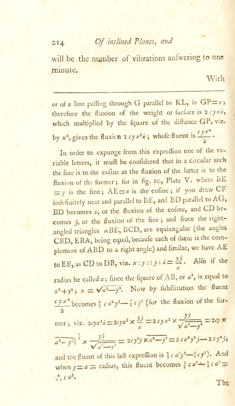 will be the number of vibrations anfwering to one minute. With or of a line palling through G parallel to K.L, is GParx; therefore the fluxion of the weight or furiace is which multiplied by the fquare of the diftance GP> viz. . c y x* by x% gives the fluxicn 2 cyx3x ; whofe fluent is - . In order to expunge from this expreflion one of the va- riable letters, it mull be confidered that in a circular arch the fine is to the cofine as the fluxion of the latter is to the fluxion of the former; for in fig. IO, Plate V. where BE —y is the fine; AErz.v is the cofine ; if you draw CF indefinitely near and parallel to BE, and BD parallel to AG, BD becomes *, or the fluxion of the cofine, and CD be- comes y, or the fluxion of the fine ; and fince the right- angled triangles aBE, BCD, are equiangular (the angles CBD, EBA, being equal, becaufe each of them is the com- plement of ABD to a right angle) and fimilar, we have AE toEB, as CD to DB, viz. x:y :: j:x= Alfo if the radius be called a \ fince the fquare of AB, or a\ is equal to xi. x — Now by fubflitution the fluent cJJdl becomes § (for the fluxion of the for 2 mer; viz. 2cyx3x^2<-)’xJ X 2 cy x3 X — — 2cy X x V or—y 7-71 yy a :• — 2cy~y X az—y — 2 ca y y— 2 cy y\ W—y1 and the fluent of this laft expreflion is f c af—fry5). And when y = <z = radius, this fluent becomes £ ca5 —