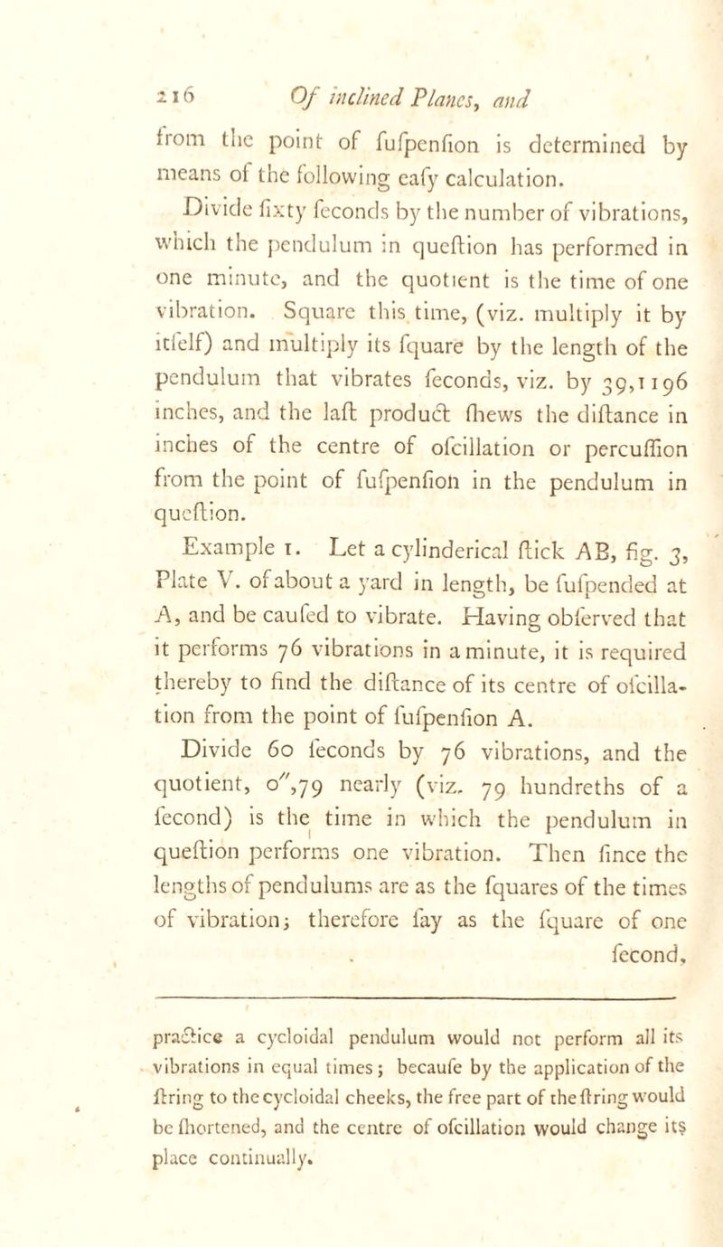 from the point of fufpcnfion is determined by means ot the following ealy calculation. Divide fixty feconds by the number of vibrations, which the pendulum m queftion has performed in one minute, and the quotient is the time of one vibration. Square this time, (viz. multiply it by itfelf) and multiply its fquare by the length of the pendulum that vibrates feconds, viz. by 39,1196 inches, and the lafl product fhews the diflance in inches of the centre of ofcillation or percuffion from the point of fufpenfioli in the pendulum in queftion. Example 1. Let a cylinderical flick AB, fig. 3, Plate V. of about a yard in length, be fulpended at A, and be caufed to vibrate. Having obferved that it performs 76 vibrations in a minute, it is required thereby to find the diftance of its centre of ofcilla- tion from the point of fufpenfion A. Divide 60 feconds by 76 vibrations, and the quotient, o,79 nearly (viz. 79 hundreths of a lecond) is the time in which the pendulum in queflion performs one vibration. Then fince the lengths of pendulums are as the fquares of the times of vibration3 therefore fay as the fquare of one fecond. practice a cycloidal pendulum would not perform all its vibrations in equal limes; becaufe by the application of the firing to the cycloidal cheeks, the free part of the tiring would be thertened, and the centre of ofcillation would change its place continually.