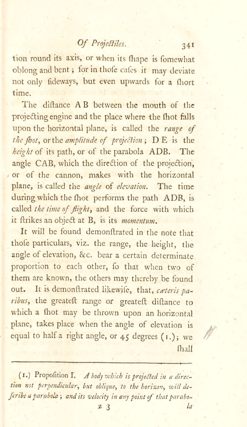 tion round its axis, or when its fhape is fomewhat oblong and bent; tor in thote cafes it may deviate not only fideways, but even upwards for a fhort time. The diftance A B between the mouth of the projecting engine and the place where the thot foils upon the horizontal plane, is called the range of the /hot, or the amplitude of projection D E is the height of its path, or of the parabola ADB. The angle CAB, which the direction of the projection, or of the cannon, makes with the horizontal plane, is called the angle of elevation. The time during which the fhot performs the path ADB, is called the time of flight, and the force with which it ftrikes an objedt at B, is its momentum. It will be found demonftrated in the note that thofe particulars, viz. the range, the height, the angle of elevation, Stc. bear a certain determinate proportion to each other, fo that when two of them are known, the others may thereby be found out. It is demonftrated likewife, that, caster is pa- ribus, the greateft range or greateft diftance to which a (hot may be thrown upon an horizontal plane, takes place when the angle of elevation is equal to half a right angle, or 45 degrees (1.); we Hi all (1.) Propofition T. A body which is projected in a direc- tion not perpendicular, but oblique, to the horizon, will de- fer ibe a parabola ; and its velocity in any point of that parabo- z 3 la