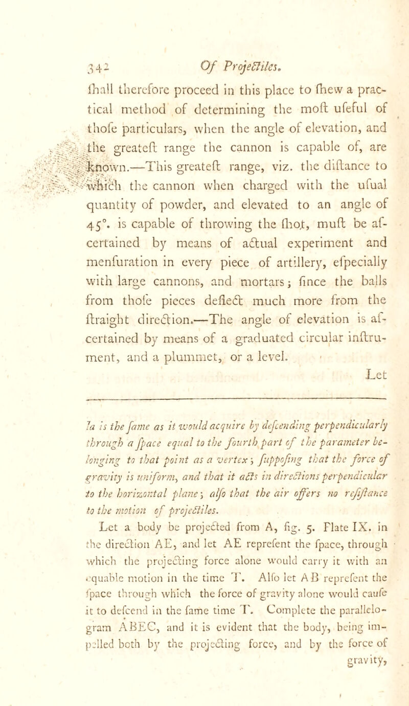 fhall therefore proceed in this place to fhew a prac- tical method of determining the moft ufeful of thofe particulars, when the angle of elevation, and the greatefl range the cannon is capable of, are known.—This greateft range, viz. the diftance to which the cannon when charged with the ufual quantity of powder, and elevated to an angle of 450. is capable of throwing the tho,t, mufl be af- cerfained by means of actual experiment and menfuration in every piece of artillery, elpecialiy with large cannons, and mortars; fince the balls from thofe pieces defied: much more from the ftraight diredion.—The angle of elevation is at- certained by means of a graduated circular inftru- ment, and a plummet, or a level. Let la is the fame as it would acquire by defending perpendicularly through a fpace equal to the fourth part of the parameter be- longing to that point as a vertex', fttppojing that the force of gravity is uniform, and that it acts in directions perpendicular to the horizontal plane, alfo that the air offers no rcfflance to the motion of projectiles. Let a body be projected from A, fig. 5. Flate IX. in ;he direction AE, and let AE reprefent the fpace, through which the projecting force alone would carry it with an equable motion in the time T. Alfo let AB reprefent the fpace through which the force of gravity alone would caufe it to defeend in the fame time T. Complete the parallelo- gram ABEC, and it is evident that the body, being im- pelled both by the projecting force, and by the force of gravity,