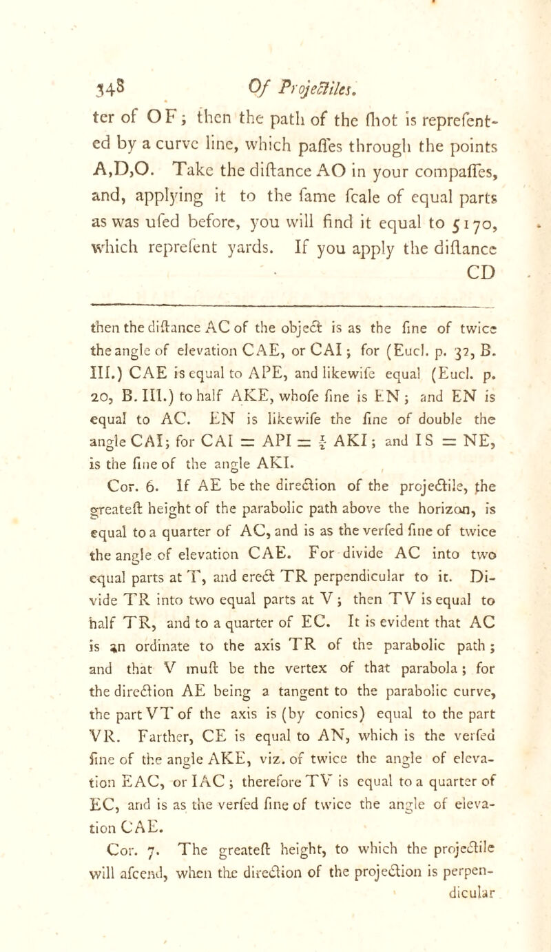 ter of OF; then the patli of the fhot is reprefent- ed by a curve line, which pafles through the points A,D,0. Take the diftance AO in your compafies, and, applying it to the fame fcale of equal parts as was ufed before, you will find it equal to 5170, which reprefent yards. If you apply the diflance CD then the diftance AC of the object is as the fine of twice the angle of elevation CAE, or CAI; for (Eucl. p. 32, B. III.) CAE is equal to APE, and like wife equal (Eucl. p. 20, B. III.) to half AKE, whofe fine is EN ; and EN is equal to AC. EN is likewife the fine of double the angle CAI; for CAI = API zz \ AKI; and I S re NE, is the fine of the angle AKI. Cor. 6. If AE be the direction of the projectile, pie greateft height of the parabolic path above the horizoji, is equal to a quarter of AC, and is as the verfed fine of twice the angle of elevation CAE. For divide AC into two equal parts at T, and erect TR perpendicular to it. Di- vide TR into two equal parts at V; then TV is equal to half TR, and to a quarter of EC. It is evident that AC is jn ordinate to the axis I R of the parabolic path ; and that V muft be the vertex of that parabola; for the direction AE being a tangent to the parabolic curve, the part VT of the axis is (by conics) equal to the part VR. Farther, CE is equal to AN, which is the verfed fine of the angle AKE, viz. of twice the angle of eleva- tion EAC, or IAC ; therefore TV is equal to a quarter of EC, and is as the verfed fine of twice the angle of eleva- tion CAE. Cor. 7. The greateft height, to which the projeCtile will afeend, when the direction of the projection is perpen- dicular