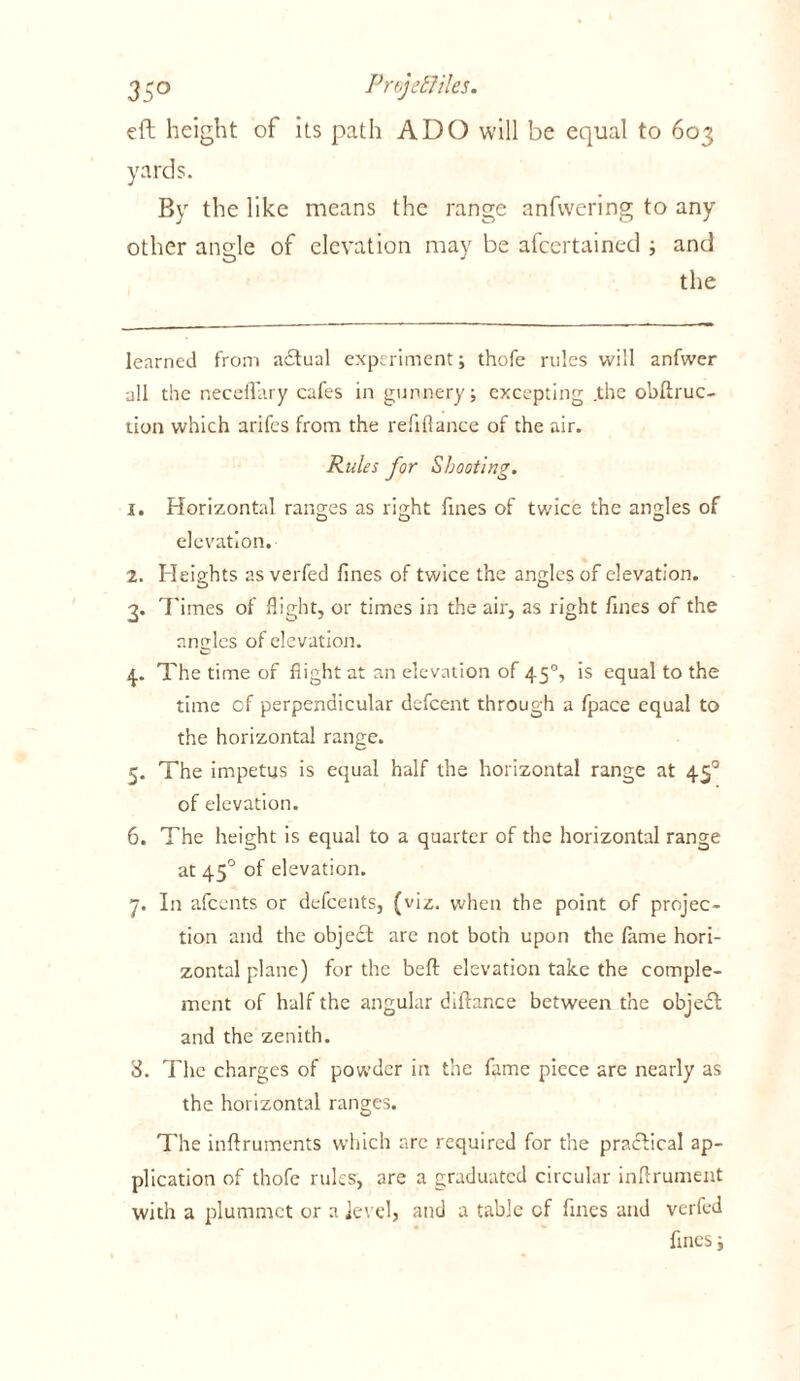 eft height of its path ADO will be equal to 603 yards. By the like means the range anfwering to any other angle of elevation may be afcertained ; and the learned from adtual experiment; thofe rules will anfwer all the neceflary cafes in gunnery; excepting .the obfiruc- tion which arifcs from the refiflance of the air. Rules for Shooting. 1. Horizontal ranges as light fines of twice the angles of elevation. 2. Heights as verfed fines of twice the angles of elevation. 3. Times of flight, or times in the air, as right fines of the angles of elevation. 4. The time of flight at an elevation of 450, is equal to the time cf perpendicular dcfcent through a fpace equal to the horizontal range. 5. The impetus is equal half the horizontal range at 450 of elevation. 6. The height is equal to a quarter of the horizontal range at 45° of elevation. 7. In afccnts or defcents, (viz. when the point of projec- tion and the object arc not both upon the fame hori- zontal plane) for the belt elevation take the comple- ment of half the angular diftance between the object and the zenith. S. The charges of powder in the fame piece are nearly as the horizontal ranges. The inftruments which arc required for the practical ap- plication of thofe rules, are a graduated circular inftrument with a plummet or a Jevel, and a table cf fines and verfed fines;