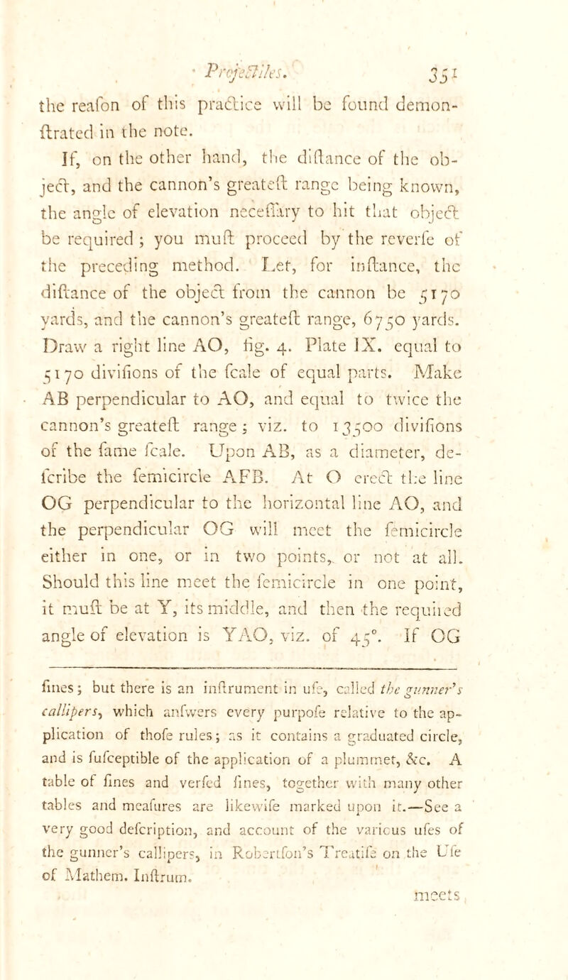 the reafon of this practice will be found demon- llrated in the note. If, on the other hand, the didance of the ob- ject, and the cannon’s great eft range being known, the angle of elevation necefiary to hit that objeeft be required ; you mu ft proceed by the reverie of the preceding method. Let, for inftance, the diftance of the object: from the cannon be 5170 yards, and the cannon’s greateft range, 6750 yards. Draw a right line AO, fig. 4. Plate IX. equal to 15170 divifions of the fcale of equal parts. Make AB perpendicular to AO, and equal to twice the cannon’s greateft range; viz. to 13700 divifions of the fame fcale. Upon AB, as a diameter, de- icribe the femicircle AFB. At O erect the line OG perpendicular to the horizontal line AO, and the perpendicular OG will meet the femicircle either in one, or in two points,, or not at all. Should this line meet the femicircle in one point, it muft be at Y, its middle, and then the requiied angle of elevation is YAO, viz. of 470. If OG fines; but there is an inflrument in ufe, called the gunner's callipers, which anfwers every purpofe relative to the ap- plication of thofe rules; as it contains a graduated circle, and is fufceptible of the application of a plummet, &c. A table ot fines and verfed lines, together with many other tables and meafures are likewife marked upon it.—See a very good defeription, and account of the various ufes of the gunner’s callipers, in Robertfon’s Treatife on the Ufe of Mathem. Inftrum. meets