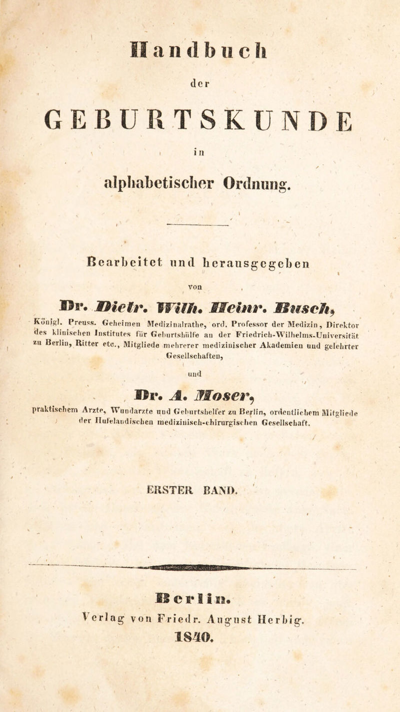1 Handbuch der GEBÜRTSKÜNDE I i n , ^ N ✓ alpliabetischer Ordnung. Bc.arbeitct und licrausgcgcben l von B9r. Xtietr. VWiflt, Meinr. Muschf Kbnigl. Preuss. Gefieimen MedizinaJrathe, ord. Professor der Medizin, Direktor des kliiiiseiien Institutes für Geluirtsliiilfe au der Friedrich-Wilhelms-Uuiversität *u Berlin, Ritter etc., Mitgliede mehrerer medizinischer Akademien und gelehrter Gesellschaften, I und * / , Up. A. Moserif praktischem Arzte, Wundärzte und Geburtshelfer zu Berlin, ordentlichem Mitgliede der Ilutelandischen medizinisch-chirurgischen Gesellschaft. ERSTER RAM). IS e I* H19« Verlag von F r i e d r. August H c r b i g. 18^0.