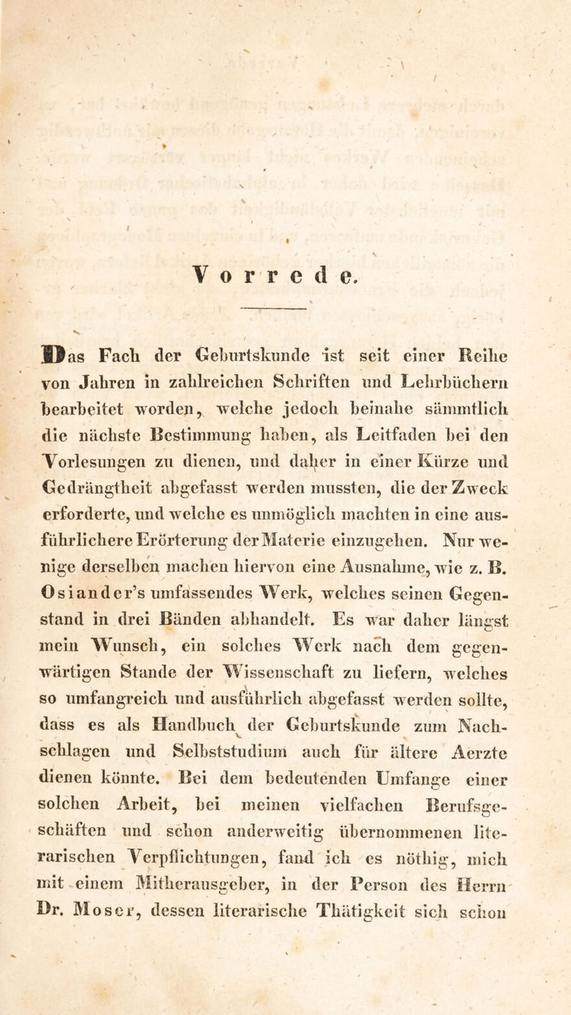 ' \ • / Vorrede. N I ]> as Facli der Gebiirtskunde ist seit einer Reihe von Jahren in zahlreichen Schriften und Lehrhiicliern hearheitet worden, welche jedoch heinahe sämintlich > die nächste Bestimmung hahen, als Leitfaden hei den Vorlesungen zu dienen, und daher in einer Kürze und Gedrängtheit ahgefasst werden mussten, die der Zweck erforderte, und welche es unmöglich machten in eine aus- führlichere Erörterung der Materie einzugehen. Nur we- nige derselben machen hiervon eine Ausnahme, wie z. B. Osiander’s umfassendes Werk, welches seinen Gegen- stand in drei Bänden ahhandelt. Es w ar daher längst mein Wunsch, ein solches Werk nach dem gegen- wärtigen Stande der Wissenschaft zu liefern, welches so umfangreich und ausführlich ahgefasst werden sollte, dass es als Handbuch^ der Gehurtskunde zum Nach- schlagen und Selbststudium auch für ältere Aerzte dienen könnte. Bei dem bedeutenden Umfange einer solchen Arbeit, hei meinen vielfachen Berufsge- schäften und schon anderweitig übernommenen lite- rarischen Yerpflichtungen, fand'ich cs nöthig, mich mit einem Mitherausgeber, in der Berson des Herrn Dr. Moser, dessen literarische Thätigkeit sich schon