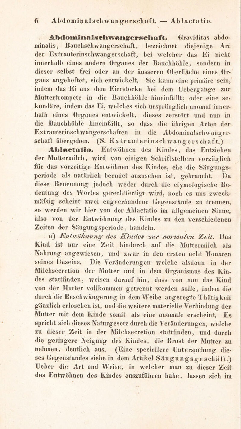 Abclomiiialseltwaii^epsel&aft. Graviditas abdo- minalis, Baiicliscbwangerscbaft, bezeichnet diejenige Art der Extranterinscbwangerscbaft, bei welcher das Ei nicht innerhalb eines andern Organes der Bauchhöhle, sondern in dieser selbst frei oder an der äusseren Oberfläche eines Or- gans angeheftet, sich entwickelt. Sie kann eine primäre sein, indem das Ei aus dem Eierstocke hei dem Uehergange zur Muttertrompete in die Bauchhöhle hineinfällt; oder eine se- kundäre, indem das Ei, weiches sich ursprünglich anomal inner- halb eines Organes entwickelt, dieses zerstört und nun in die Bauchhöhle liineinfällt, so dass die übrigen Arten der Extrauterinschwangerschaften in die Ahdominalschwanger- schaft übergehen. (S. Extrauterinschwangerschaft.) Aljla©tati©. Entwöhnen des Kindes, das Entziehen der Muttermilch, wird von einigen Schriftstellern vorzüglicli für das vorzeitige Entwöhnen des Kindes, ehe die Säugungs- periode als natürlich beendet anzusehen ist, gebraucht. Da diese Benennung jedoch weder durch die etymologische Be- deutung des Wortes gerechtfertigt wird, noch es uns zweck- mäfsig scheint zwei engverbundene Gegenstände zu trennen, so werden wir hier von der Ablactatio im allgemeinen Sinne, also von der Entwöhnung des Kindes zu den verschiedenen Zeiten der Säugungsperiode, handeln. a) Entwöhmmg des Kindes %2ir normalen Zeit. Das Kind ist nur eine Zeit hindurch auf die Muttermilch als Nahrung angewiesen, und zwar in den ersten acht Monaten seines Daseins. Die Veränderungen welche alsdann in der Milchsecretion der Mutter und in dem Organismus des Kin- des stattfinden, weisen darauf hin, dass von nun das Kind von der Mutter vollkommen getrennt werden solle, indem die durch die Beschwängerung in dem Weihe ang'eregte Thätigkeit gänzlich erloschen ist, und die weitere materielle Verbindung der Mutter mit dem Kinde somit als eine anomale erscheint. Es spricht sich dieses Naturgesetz durch die Veränderungen, welche zu dieser Zeit in der Milchsecretion stattfinden, und durch die geringere Neigung des Kindes, die Brust der Mutter zu nehmen, deutlich aus. (Eine speciellere Untersuchung die- ses Gegenstandes siehe in dem Artikel Säiigungsge schäft.) Ueber die Art und Weise, in welcher man zu dieser Zeit das Entwöhnen des Kindes auszuführen habe, lassen sich im