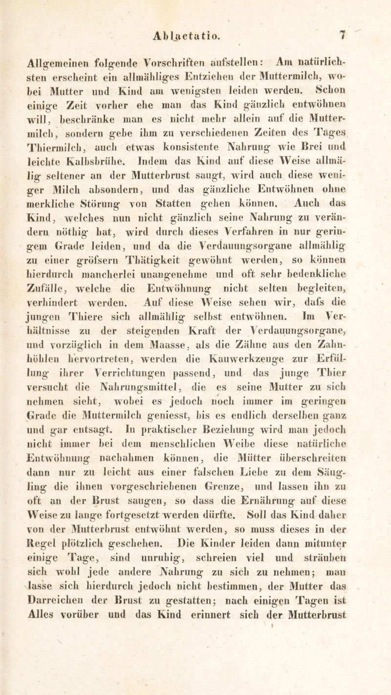 Allgemeinen folgende Vorsehriften aiifstellen: Am uatiirlicli- sten erscheint ein allmähliges Entziehen der Muttermilch, wo- bei 3Iiitter und Kind am wenigsten leiden werden. Schon einige Zeit vorher ehe man das Kind gänzlich entwöhnen will, beschränke man es nicht mehr allein auf die Mutter- milch, sondern gehe ihm zu verscliiedenen Zeiten des Täges Thiermilch, auch etwas konsistente Nahrung wie Brei und leichte Kalhshrühe. Indem das Kind auf diese Weise allmä- lig seltener an der Mutterhrust saugt, wird auch diese weni- ger Milch ahsondern, und das gänzliche Entwöhnen ohne merkliche Störung von Statten gehen können. Auch das Kind, welches nun nicht gänzlich seine Nahrung zu verän- dern nöthig hat, wird durch dieses Verfahren in nur gerin- gem Grade leiden, und da die Verdauungsorgane allmählig zu einer gröfsern Thätigkeit gewöhnt werden, so können hierdurch mancherlei unanorenehme und oft sehr bedenkliche Zufälle, welche die Entwöhnung nicht selten begleiten, verhindert werden. Auf diese Weise sehen wir, dafs die jungen Tliiere sich allmählig seihst entwöhnen. Im Ver- hältnisse zu der steigenden Kraft der Verdauungsorgane, und vorzüglich in dem Maasse, als die Zähne aus den Zahn- , höhlen h'ervortreten, werden die Kauwerkzeuge zur Erfül- lung ihrer Verrichtungen passend, und das junge Thier versucht die Nahrungsmittel, die es seine Mutter zu sich nehmen sieht, wobei es jedoch noch immer im geringen Grade die Vluttermilch geniesst, bis es endlich derselben ganz und gar entsagt. In praktischer Beziehung wird man jedoch nicht immer hei dem menschlichen Weihe diese natürliche Entwöhnung nachahmen können, die Mütter überschreiten dann nur zu leicht aus einer falschen Liehe zu dem Säug- ling die ilinen vorgeschriehenen Grenze, und lassen ihn zu oft an der Brust saugen, so dciss die Ernährung auf diese Weise zu lange fortgesetzt werden dürfte. Soll das Kind daher von der Vlutterhrust entwöhnt werden, so muss dieses in der Regel plötzlicli geschehen. Die Kinder leiden dann mitunter einige Tage, sind unruhig, schreien viel und sträuben sich wohl jede andere Nahrung zu sich zu nehmen; man lasse sich hierdurch jedoch nicht bestimmen, der Mutter das Darreicheu der Brust zu gestatten; nach einigen Tagen ist Alles vorüber und das Kind erinnert sich der Mutterbrust I