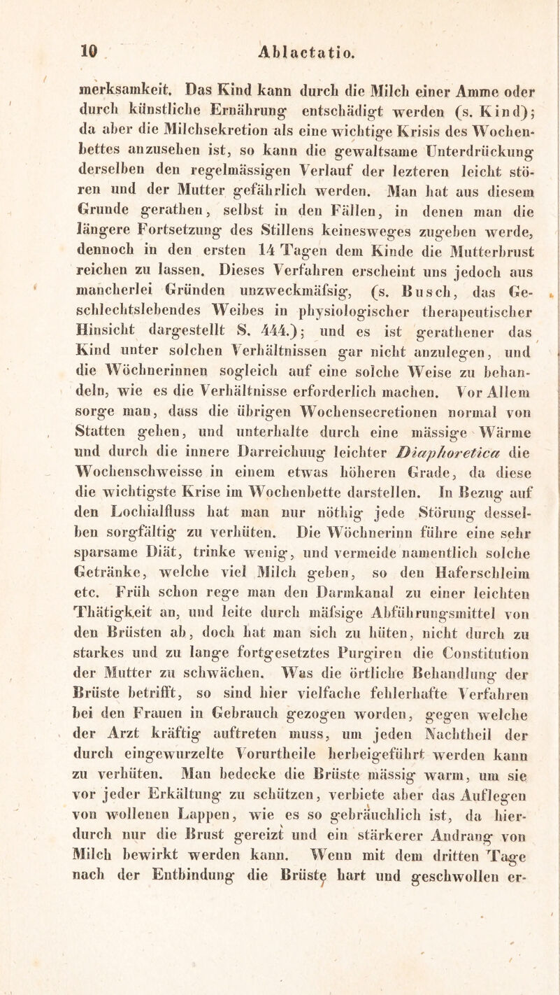 inerksamkeit. Das Kind kann durcli die Milch einer Amme oder durch künstliche Ernährung’ entschädigt werden (s. Kind); da aber die Milchsekretion als eine wichtige Krisis des Wochen* bettes anzusehen ist, so kann die gewaltsame Unterdrückung derselben den regelmässigen Verlauf der lezteren leicht stö- ren und der Mutter gefährlich werden. Man hat aus diesem Grunde gerathen, selbst in den Fällen, in denen man die längere Fortsetzung des Stillens keinesweges zugehen werde, dennoch in den ersten 14 Tagen dem Kinde die Mutterbrust reichen zu lassen. Dieses Verfahren erscheint uns jedoch aus mancherlei Gründen unzweckmäfsig, (s. Busch, das Ge- schlechtslebendes Weibes in physiologischer therapeutischer Hinsicht dargestellt S. 444.); und es ist gerathener das Kind unter solchen Verhältnissen gar nicht anzulegen, und die Wöchnerinnen sogleich auf eine solche Weise zu behan- deln, wie es die Verhältnisse erforderlich machen. Vor Allem sorge man, dass die übrigen Wochensecretionen normal von Statten gehen, und unterhalte durch eine mässige Wärme und durch die innere Darreichung leichter Diaphoretica die Wochenschweisse in einem etwas höheren Grade, da diese die wichtigste Krise im Wochenbette darstellen. In Bezug auf den Lochialfluss hat man nur nöthig jede Störung dessel- ben sorgfältig zu verhüten. Die Wöchnerinn führe eine sehr sparsame Diät, trinke wenig, und vermeide namentlich solche Getränke, welche viel Milch geben, so den Haferschleim etc. Früh schon rege man den Darmkanal zu einer leichten Thätigkeit an, und leite durch mäfsige Ahführungsmittel von den Brüsten ab, doch hat man sich zu hüten, nicht durch zu starkes und zu lange fortgesetztes Purgiren die Constitution der Mutter zu schwächen. Was die örtliche Behandlung der Brüste betrifft, so sind hier vielfache fehlerhafte 4 erfahren bei den Frauen in Gebrauch gezogen worden, gegen welche . der Arzt kräftig auftreten muss, um jeden Nachtheil der durch eingewurzelte Voriirtheile herbeigeführt werden kann zu verhüten. Mau bedecke die Brüste mässig warm, um sie vor jeder Erkältung zu schützen, verbiete aber das Auflegen von wollenen Lappen, wie es so gebräuchlich ist, da hier- durch nur die Brust gereizt und ein stärkerer Andrang von Milch bewirkt werden kann. Wenn mit dem dritten Tage nach der Entbindung die Brüste hart und geschwollen er-