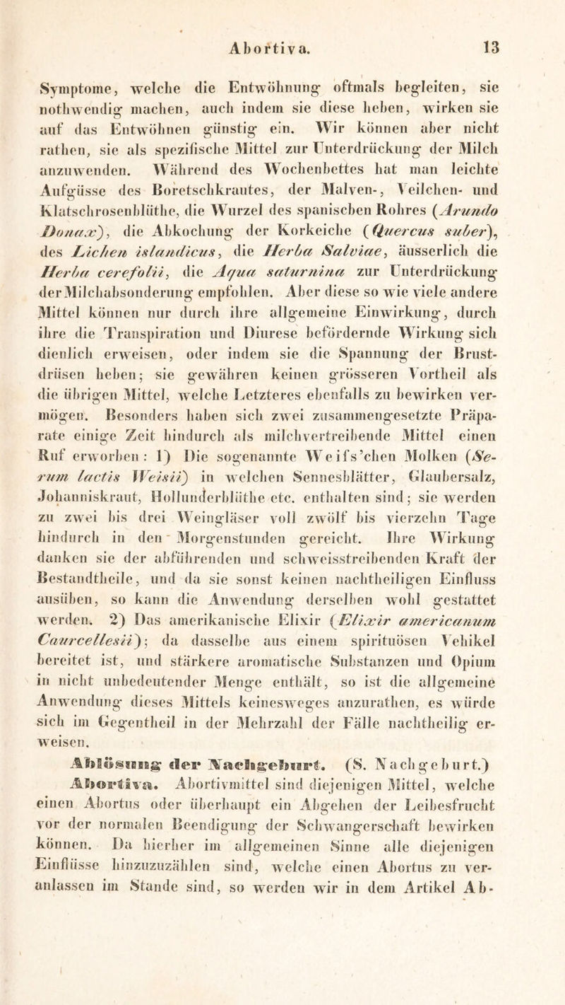 Symptome, welche die Entwölmiiiig- oftmals begleiten, sie notliwendig machen, auch indem sie diese lieben, wirken sie auf das Entwöhnen günstig ein. Wir können aber nicht rathen, sie als spezifische 3IitteI zur Unterdrückung der Milch anzuwenden. Während des Wochenbettes hat man leichte Aufffüsse des Boretschkrautes, der Malven-, Veilchen- und o Klatschrosenblüthe, die Wurzel des spanischen Rohres (^Arumlo Doiif/.x'), die Abkochung der Korkeiche {Quercfis suher)^ des Licheti islamlicusdie Herba Salviae, äusserlich die Herba cerefolri^ die Ar/ua satiirrdna zur Unterdrückung der Milchabsonderung empfohlen. Aber diese so wie viele andere Mittel können nur durch ihre allgemeine Einwirkung, durch ihre die Trans}uration und Diurese befördernde Wirkung sich dienlich erweisen, oder indem sie die Spannung der Brust- drüsen heben; sie gewähren keinen grösseren Vortheil als die übrigen Mittel, welche Letzteres ebenfalls zu bewirken ver- mögen. Besonders haben sich zwei zusammengesetzte Präpa- rate einige Zeit hindurch als milchvertreibende Mittel einen Ruf erworben: 1) Die sogenannte Weifs’chen Molken {^Se- rum lactis ^Veisii) in welchen Sennesblätter, Glaubersalz, Johanniskraut, Hollunderblüthe etc. enthalten sind; sie werden zu zwei bis drei Weingläser voll zwölf bis vierzehn Tage hindurch in den * Morgenstunden gereicht. Ihre Wirkung danken sie der abführenden und schweisstreibenden Kraft der Bestandtheile, und da sie sonst keinen uachtheiligen Einfluss ausüben, so kann die Anwendung derselben wohl gestattet werden, 2) Das amerikanische Elixir {^ElLxir americanum CaiircellesH^\ da dasselbe aus einem spirituösen Vehikel bereitet ist, und stärkere aromatische Substanzen und Opium in nicbt unbedeutender Menge enthält, so ist die allgemeine Anwendung dieses Mittels keinesweges anzurathen, es würde sich im Gegentheil in der 3Iehrzahl der Fälle nachtheilig er- weisen. elei* (S. Nachgeburt.) Abortivmittel sind diejenigen Mittel, welche einen Abortus oder überhaupt ein Abgehen der Leibesfrucht vor der normalen Beendigung der Schwangersdiaft bewirken können. Da liierher im allgemeinen Sinne alle diejenigen Einflüsse hinzuzuzählen sind, welche einen Abortus zu ver- anlassen im Stande sind, so werden wir in dem Artikel Ab-