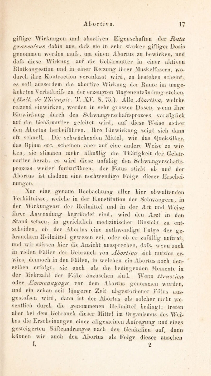 \ g-iftig-c Wirkung-eti iiiid aljortiven Eig-eiiscbaften der B.uta gravcolens dahin ans, dafs sie in sehr starker giftig'cr Dosis g-enommen werden lauls, um einen Äbortns zu bewirken, und dai’s diese Wirkung* auf die Gebärmutter in einer aktiven Ilhitkong-estion und in eiiser Reizung* ihrer Muskelfasern, wo- durch ihre Kontractioii veranlasst wird, zu bestehen scheint; es soll ausserdem die abortive Wirkung* der Raute im inng*e- kehrten Verhältnifs zu der erzeug*ten Mag*enentziin tung* stehen, de Therapie. T. XV. 8.75.}. M\q, Abortiva^ welche reizend einwirkeii, werden in selir grossen Dosen, Avenn ihre EiiiAvirkung* durch den 8chAvang*orschaftsprozess vcrzüg-licli auf die Gebärmutter geleitet Avird, auf diese Weise sicher den Abortus herbeiführen. Ihre Einwirkung* zeiget sich dann oft schnell. Die schwächenden Mittel, A\ue das (fueksllbcr, das Opium etc. scheinen aber auf eine andere Weise zu wir- ken, sie stimmen mehr allmälig* die Thätig*keit der Gebär- mutter herab, es wird diese unfähig* den Schwaiigerschafts- prozess Aveiter fortzuführen, der Fötus stirbt ab und der Abortus ist alsdano eine nothwendig*e Folg*e dieser Erschei- nungen. Nur eine g*enaue Beobachtung* aller hier obAvaltenden Verhältnisse, Avelche in der Konstitution der SchAvane*ern, in O ' der VV irkung*sart der Heilmittel und in der Art und Weise ihrer AuAvendung* beg*ründet sind, Avird den Arzt in den Stand setzen, in g*erichtlich medizinisclier Flinsicht zu ent- scheiden, ob der Abortus eine iiothAAendig*e Folg*e der g*e- brauchten Ileilmittel g*eAvesen sei, oder ob er zufällijg* auftrat; und Avir müssen hier die Ansicht aussprechen, dafs, wenn auch in vielen Fällen der Gebrauch von Abortiva sich nutzlos er- wies, dennoch in den Fällen, io welchen ein Abortus nach den- selben erfolg*t, sic auch als die bedingenden Momente in der Mehrzahl der Fälle anzusehen sind. Wenn Drastica, oder Em^/ieuagoga vor dem Abortus genommen Avurden, und ein schon seit längerer Zeit abgestorbener Fötus aus- gestofsen Avird, dann ist der Abortus als solcher nicht avc- sentlich durch die genommenen Heihnittel bedingt; treten aber bei dem Gebrauch dieser Mittel im Organismus des Wei- bes die Erscheinungen einer allgemeinen Aufregung und eines gesteigerteu Säfteandranges nach den Genitalien auf, dünn können wir auch den Abortus als Folge dieser anselien I. 2