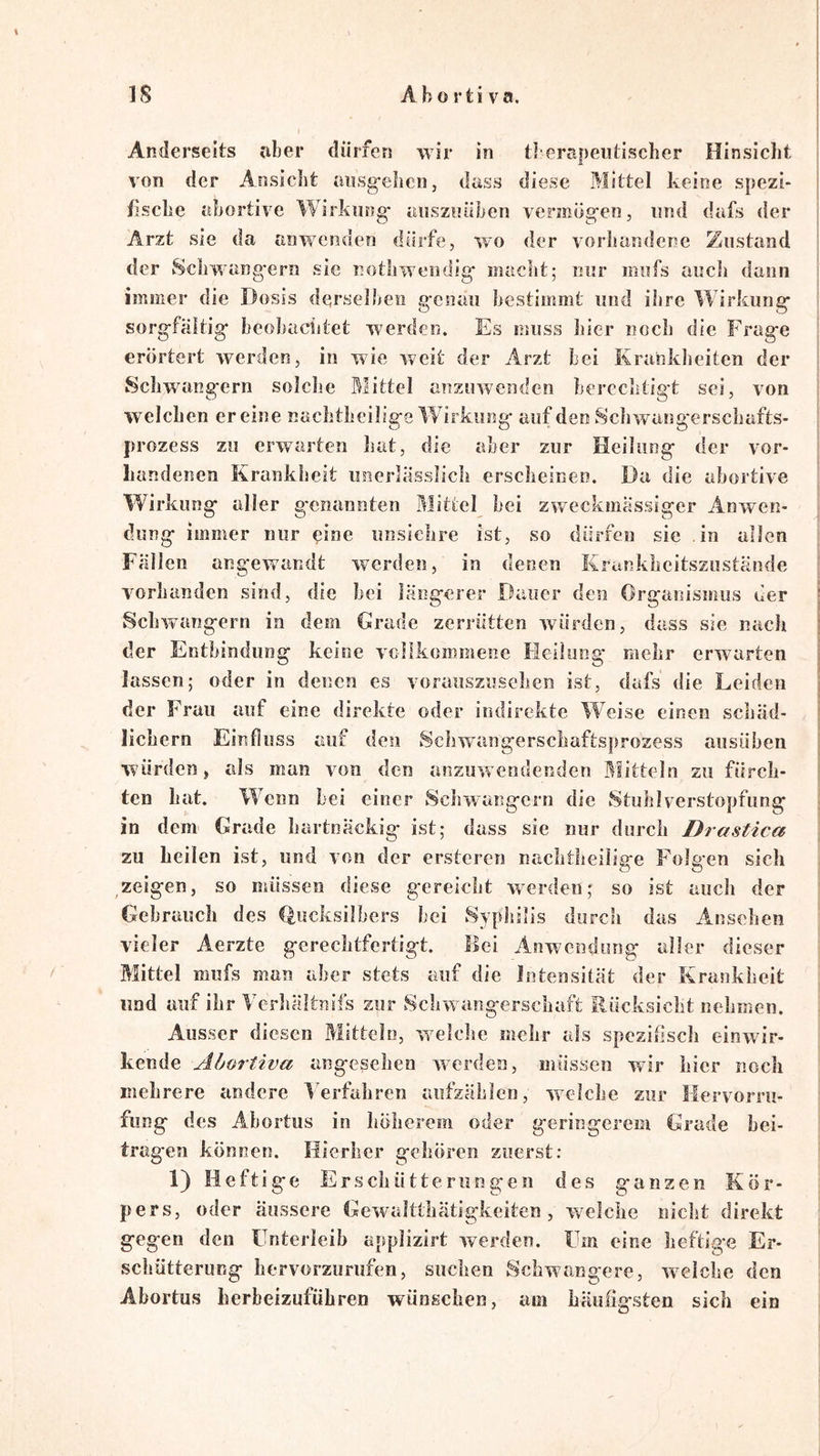Anderseits jiber dürfen wir in tlerapeiitischer Hinsicht von der Ansicht ansg-ehcn, dass diese Mittel keine spezi- fische abortive Wirkung- ausziiüben vermög-en, und dafs der Arzt sie da anwenden dürfe, wo der vorliandene Zustand der Scirwang-ern sie nothwendig- macht; nur mufs auch dann immer die Dosis derselben g-cnau bestimmt und ihre Wirkung* sorg-fältig- beoluiclitet werden. Es muss hier noch die Frag-e erörtert werden, in wie weit der Arzt bei Krankheiten der Schwang-ern solclse Mittel anzuwenden berechtigt sei, von welchen er eine nachtlieilig-e Wirkung- auf den Scliwaog'erscliafts- prozess zu erwarten hat, die aber zur Heilung* der vor- handenen Krankheit iinerlüsslich erscheinen. Da die ahortive Wirkung- aller g'cnannten Mittel bei zweckmässiger Anwen- dung immer nur ^ine uusiclire ist, so dürfen sie in allen Fällen angewandt werden, in denen Krunkheitsziistände vorhanden sind, die hei längerer Dauer den Organismus der Schwängern in dem Grade zerrütten würden, dass sie nach der Entbindung keine vcllkommesie Heilung mehr erwarten lassen; oder in denen es vorauszusehen ist, dafs die Leiden der Frau auf eine direkte oder indirekte Weise einen schäd- licbern Eirsfluss auf den Schw-angerschaftsprozess aiisüben würden, als man von den arszuw endenden j^Iitteln zu fürch- ten hat. Wenn bei einer Schwängern die Stuhlverstopfung in dem Grade hartnäckig ist; dass sie nur durch Drastica zu heilen ist, und von der ersteren nachtlieilige Folgen sich zeigen, so müssen diese gereicht werden; so ist auch der Gebrauch des (^ucksilbers hei Syphilis durch das Ansehen vieler Aerzte gerechtfertigt, flei Anwendung aller dieser Mittel mufs man aber stets auf die Intensität der Krankheit und auf ihr Verhältnifs zur Sclrwangerschaft Rücksicht nehmen. Ausser diesen Mitteln, w^elelie mehr als spezifiscli einwdr- kende Abortiva angesehen werden, müssen wir hier noch mehrere andere Verfahren aufzählen, welche zur Hervorru- fung des Abortus in höherem oder geringerem Grade hei- trag-en können. Hierher gehören zuerst: 1} Heftige Erschütterungen des ganzen Kör- pers, oder äussere GewaJtthätigkeiten , welche nicht direkt gegen den Unterleib applizirt werden. Um eine heftig-e Er- schütterung hervorzurufen, suchen Schwangere, w'^eiche den Abortus herbeizuführen wünschen, am häufigsten sich ein